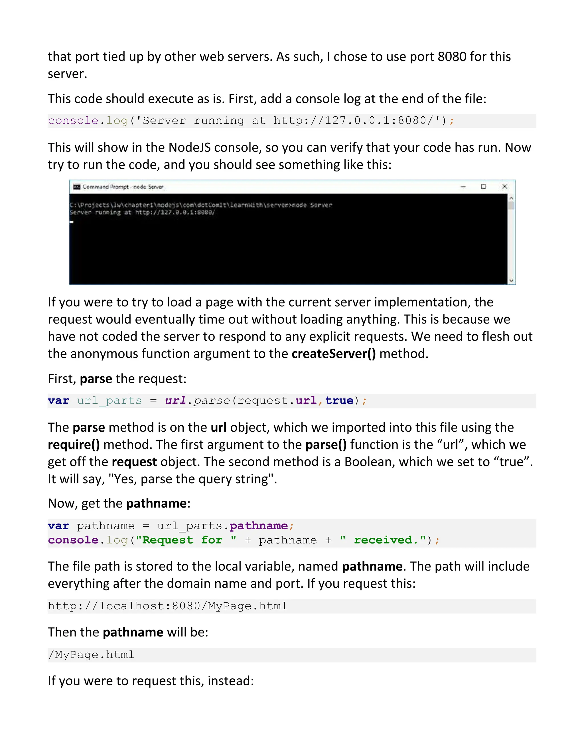 that port tied up by other web servers. As such, I chose to use port 8080 for this server. This code should execute as is. First, add a console log at the end of the file: console.log('Server running at http://127.0.0.1:8080/'); This will show in the NodeJS console, so you can verify that your code has run. Now try to run the code, and you should see something like this: If you were to try to load a page with the current server implementation, the request would eventually time out without loading anything. This is because we have not coded the server to respond to any explicit requests. We need to flesh out the anonymous function argument to the createServer() method. First, parse the request: var url_parts = url.parse(request.url,true); The parse method is on the url object, which we imported into this file using the require() method. The first argument to the parse() function is the “url”, which we get off the request object. The second method is a Boolean, which we set to “true”. It will say, "Yes, parse the query string". Now, get the pathname: var pathname = url_parts.pathname; console.log("Request for " + pathname + " received."); The file path is stored to the local variable, named pathname. The path will include everything after the domain name and port. If you request this: http://localhost:8080/MyPage.html Then the pathname will be: /MyPage.html If you were to request this, instead: 