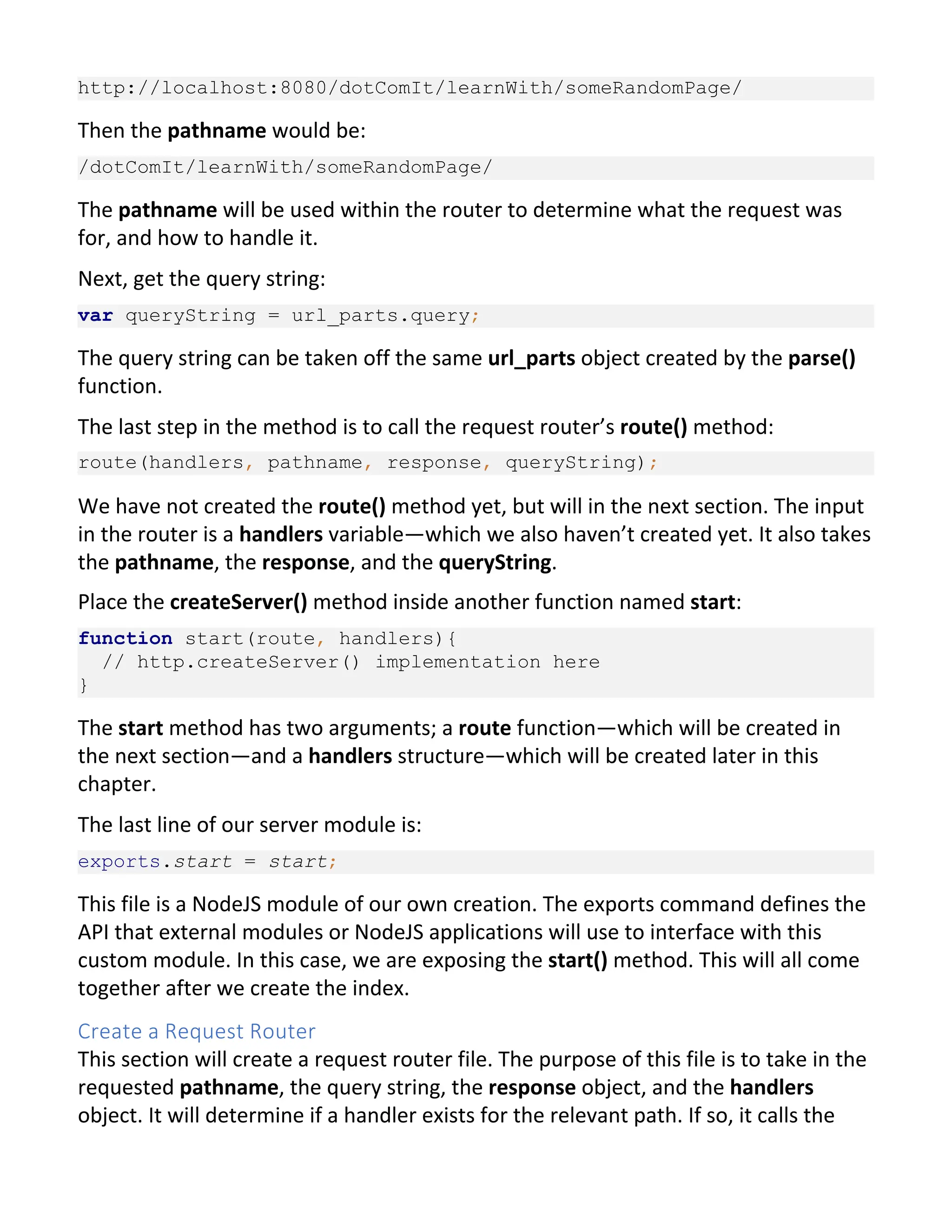http://localhost:8080/dotComIt/learnWith/someRandomPage/ Then the pathname would be: /dotComIt/learnWith/someRandomPage/ The pathname will be used within the router to determine what the request was for, and how to handle it. Next, get the query string: var queryString = url_parts.query; The query string can be taken off the same url_parts object created by the parse() function. The last step in the method is to call the request router’s route() method: route(handlers, pathname, response, queryString); We have not created the route() method yet, but will in the next section. The input in the router is a handlers variable—which we also haven’t created yet. It also takes the pathname, the response, and the queryString. Place the createServer() method inside another function named start: function start(route, handlers){ // http.createServer() implementation here } The start method has two arguments; a route function—which will be created in the next section—and a handlers structure—which will be created later in this chapter. The last line of our server module is: exports.start = start; This file is a NodeJS module of our own creation. The exports command defines the API that external modules or NodeJS applications will use to interface with this custom module. In this case, we are exposing the start() method. This will all come together after we create the index. Create a Request Router This section will create a request router file. The purpose of this file is to take in the requested pathname, the query string, the response object, and the handlers object. It will determine if a handler exists for the relevant path. If so, it calls the 