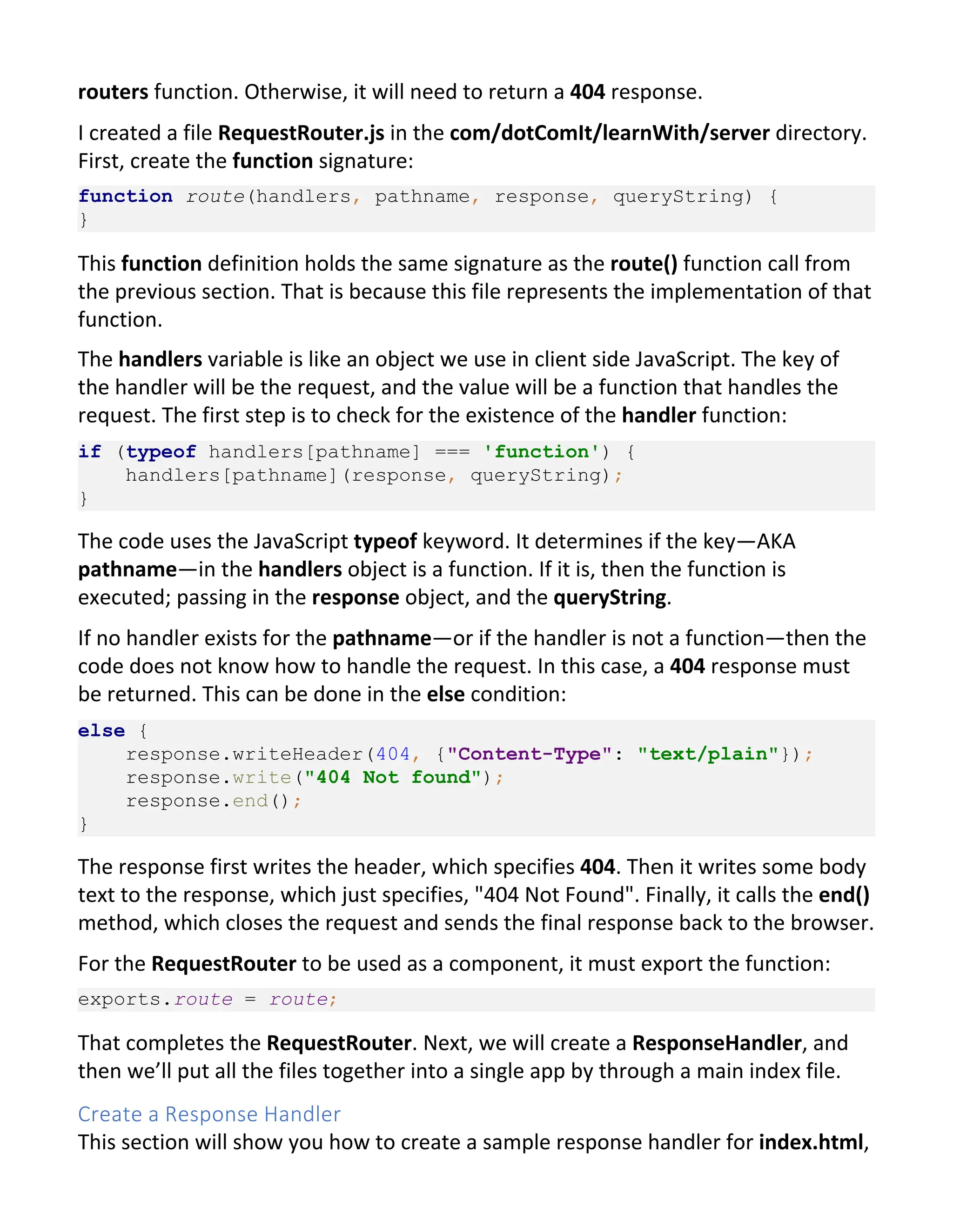 routers function. Otherwise, it will need to return a 404 response. I created a file RequestRouter.js in the com/dotComIt/learnWith/server directory. First, create the function signature: function route(handlers, pathname, response, queryString) { } This function definition holds the same signature as the route() function call from the previous section. That is because this file represents the implementation of that function. The handlers variable is like an object we use in client side JavaScript. The key of the handler will be the request, and the value will be a function that handles the request. The first step is to check for the existence of the handler function: if (typeof handlers[pathname] === 'function') { handlers[pathname](response, queryString); } The code uses the JavaScript typeof keyword. It determines if the key—AKA pathname—in the handlers object is a function. If it is, then the function is executed; passing in the response object, and the queryString. If no handler exists for the pathname—or if the handler is not a function—then the code does not know how to handle the request. In this case, a 404 response must be returned. This can be done in the else condition: else { response.writeHeader(404, {"Content-Type": "text/plain"}); response.write("404 Not found"); response.end(); } The response first writes the header, which specifies 404. Then it writes some body text to the response, which just specifies, "404 Not Found". Finally, it calls the end() method, which closes the request and sends the final response back to the browser. For the RequestRouter to be used as a component, it must export the function: exports.route = route; That completes the RequestRouter. Next, we will create a ResponseHandler, and then we’ll put all the files together into a single app by through a main index file. Create a Response Handler This section will show you how to create a sample response handler for index.html, 
