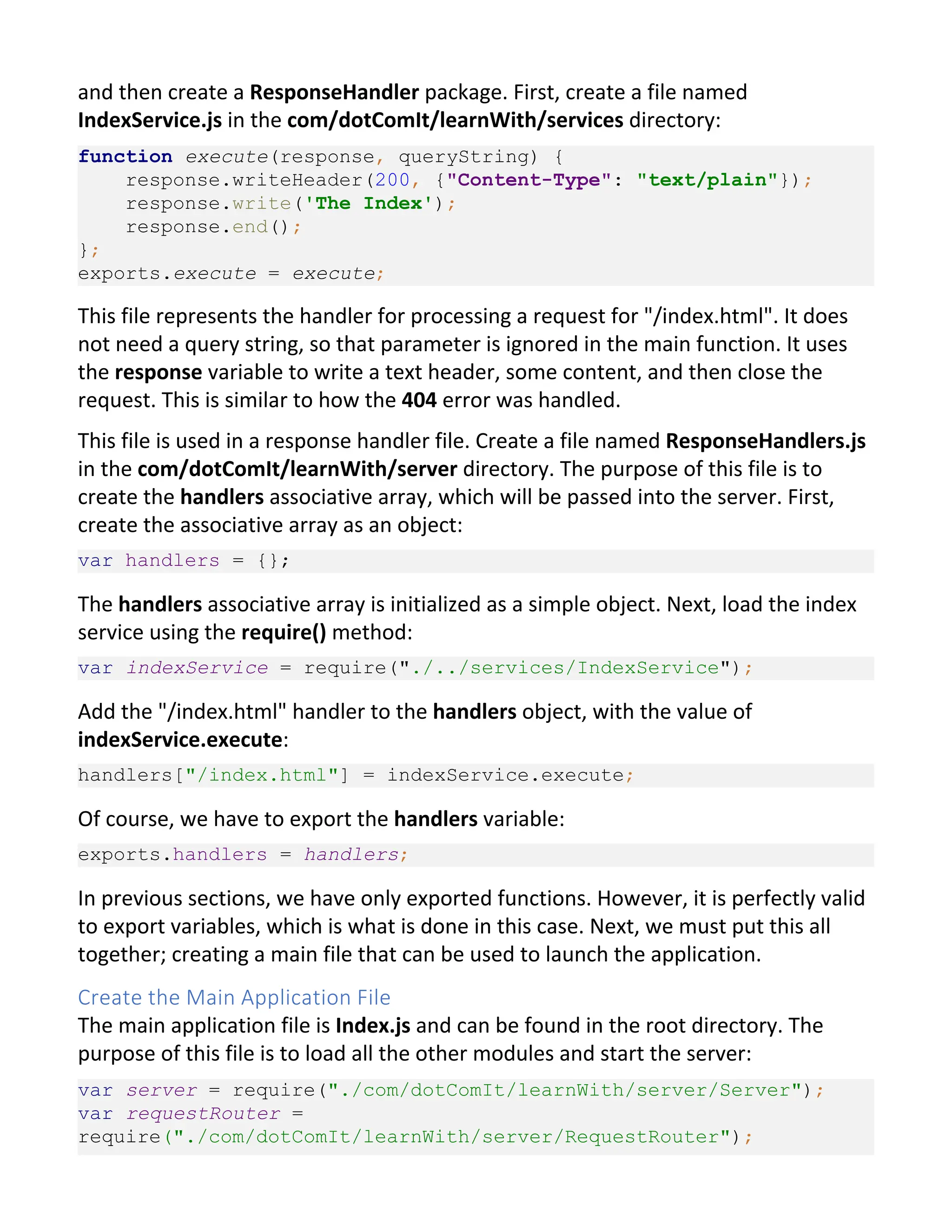 and then create a ResponseHandler package. First, create a file named IndexService.js in the com/dotComIt/learnWith/services directory: function execute(response, queryString) { response.writeHeader(200, {"Content-Type": "text/plain"}); response.write('The Index'); response.end(); }; exports.execute = execute; This file represents the handler for processing a request for "/index.html". It does not need a query string, so that parameter is ignored in the main function. It uses the response variable to write a text header, some content, and then close the request. This is similar to how the 404 error was handled. This file is used in a response handler file. Create a file named ResponseHandlers.js in the com/dotComIt/learnWith/server directory. The purpose of this file is to create the handlers associative array, which will be passed into the server. First, create the associative array as an object: var handlers = {}; The handlers associative array is initialized as a simple object. Next, load the index service using the require() method: var indexService = require("./../services/IndexService"); Add the "/index.html" handler to the handlers object, with the value of indexService.execute: handlers["/index.html"] = indexService.execute; Of course, we have to export the handlers variable: exports.handlers = handlers; In previous sections, we have only exported functions. However, it is perfectly valid to export variables, which is what is done in this case. Next, we must put this all together; creating a main file that can be used to launch the application. Create the Main Application File The main application file is Index.js and can be found in the root directory. The purpose of this file is to load all the other modules and start the server: var server = require("./com/dotComIt/learnWith/server/Server"); var requestRouter = require("./com/dotComIt/learnWith/server/RequestRouter"); 