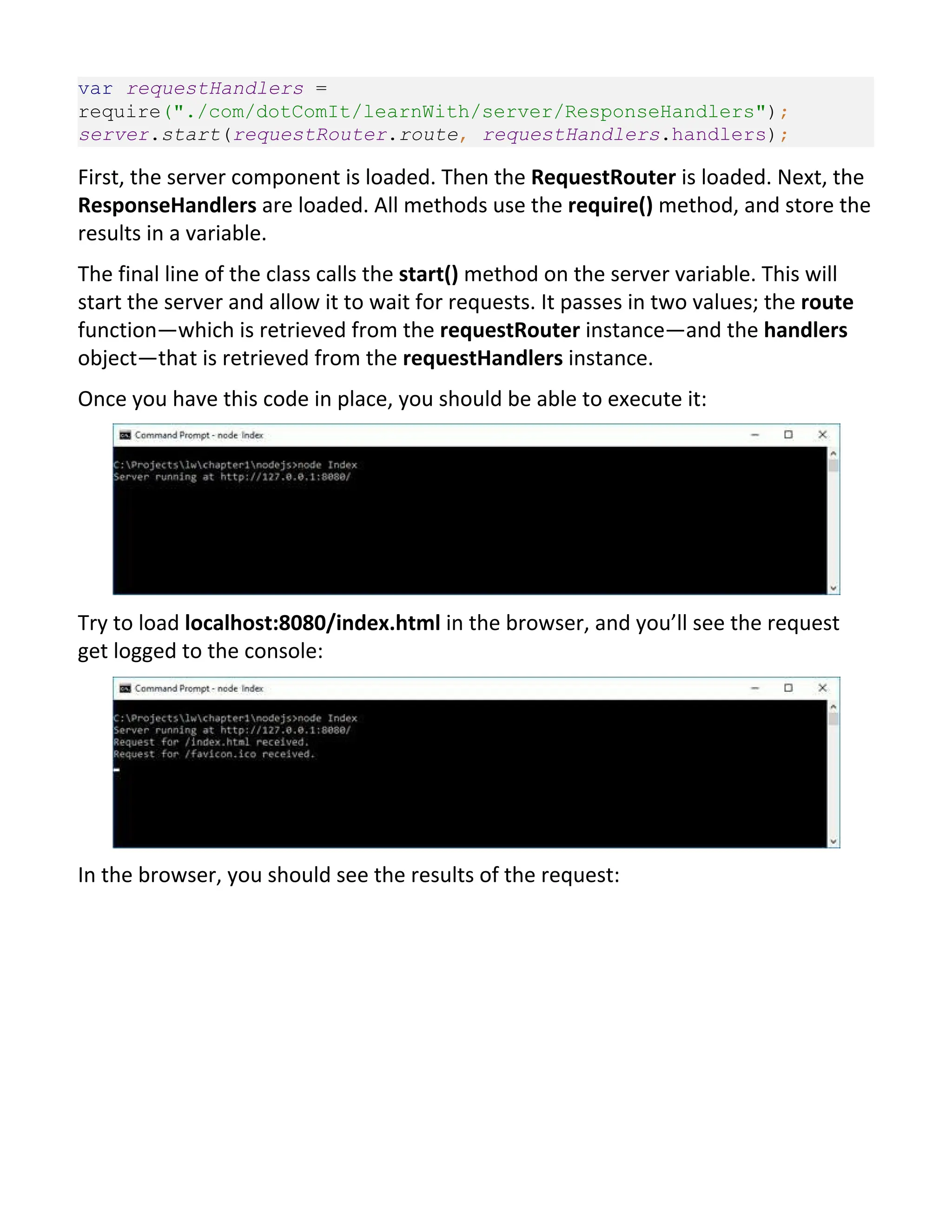 var requestHandlers = require("./com/dotComIt/learnWith/server/ResponseHandlers"); server.start(requestRouter.route, requestHandlers.handlers); First, the server component is loaded. Then the RequestRouter is loaded. Next, the ResponseHandlers are loaded. All methods use the require() method, and store the results in a variable. The final line of the class calls the start() method on the server variable. This will start the server and allow it to wait for requests. It passes in two values; the route function—which is retrieved from the requestRouter instance—and the handlers object—that is retrieved from the requestHandlers instance. Once you have this code in place, you should be able to execute it: Try to load localhost:8080/index.html in the browser, and you’ll see the request get logged to the console: In the browser, you should see the results of the request: 