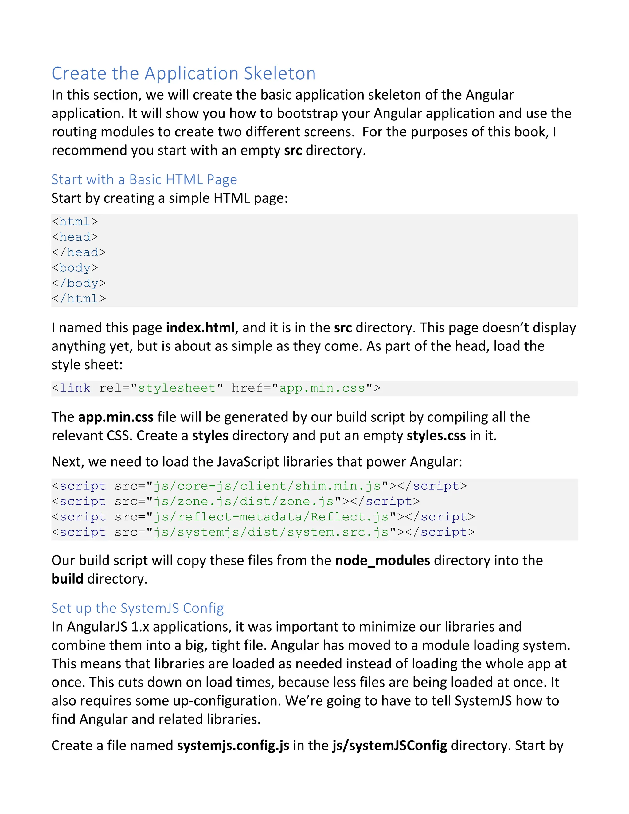 Create the Application Skeleton In this section, we will create the basic application skeleton of the Angular application. It will show you how to bootstrap your Angular application and use the routing modules to create two different screens. For the purposes of this book, I recommend you start with an empty src directory. Start with a Basic HTML Page Start by creating a simple HTML page: <html> <head> </head> <body> </body> </html> I named this page index.html, and it is in the src directory. This page doesn’t display anything yet, but is about as simple as they come. As part of the head, load the style sheet: <link rel="stylesheet" href="app.min.css"> The app.min.css file will be generated by our build script by compiling all the relevant CSS. Create a styles directory and put an empty styles.css in it. Next, we need to load the JavaScript libraries that power Angular: <script src="js/core-js/client/shim.min.js"></script> <script src="js/zone.js/dist/zone.js"></script> <script src="js/reflect-metadata/Reflect.js"></script> <script src="js/systemjs/dist/system.src.js"></script> Our build script will copy these files from the node_modules directory into the build directory. Set up the SystemJS Config In AngularJS 1.x applications, it was important to minimize our libraries and combine them into a big, tight file. Angular has moved to a module loading system. This means that libraries are loaded as needed instead of loading the whole app at once. This cuts down on load times, because less files are being loaded at once. It also requires some up-configuration. We’re going to have to tell SystemJS how to find Angular and related libraries. Create a file named systemjs.config.js in the js/systemJSConfig directory. Start by 