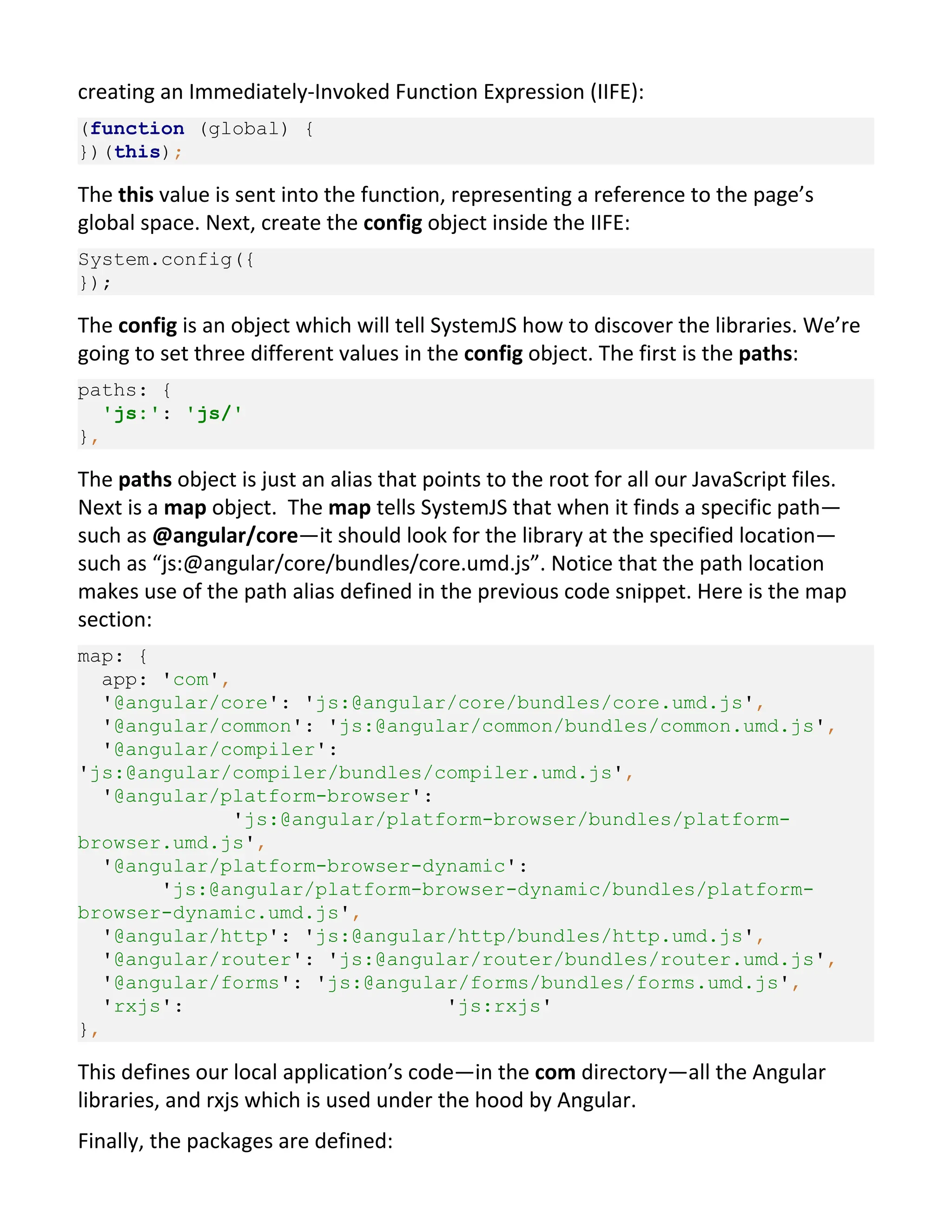 creating an Immediately-Invoked Function Expression (IIFE): (function (global) { })(this); The this value is sent into the function, representing a reference to the page’s global space. Next, create the config object inside the IIFE: System.config({ }); The config is an object which will tell SystemJS how to discover the libraries. We’re going to set three different values in the config object. The first is the paths: paths: { 'js:': 'js/' }, The paths object is just an alias that points to the root for all our JavaScript files. Next is a map object. The map tells SystemJS that when it finds a specific path— such as @angular/core—it should look for the library at the specified location— such as “js:@angular/core/bundles/core.umd.js”. Notice that the path location makes use of the path alias defined in the previous code snippet. Here is the map section: map: { app: 'com', '@angular/core': 'js:@angular/core/bundles/core.umd.js', '@angular/common': 'js:@angular/common/bundles/common.umd.js', '@angular/compiler': 'js:@angular/compiler/bundles/compiler.umd.js', '@angular/platform-browser': 'js:@angular/platform-browser/bundles/platform- browser.umd.js', '@angular/platform-browser-dynamic': 'js:@angular/platform-browser-dynamic/bundles/platform- browser-dynamic.umd.js', '@angular/http': 'js:@angular/http/bundles/http.umd.js', '@angular/router': 'js:@angular/router/bundles/router.umd.js', '@angular/forms': 'js:@angular/forms/bundles/forms.umd.js', 'rxjs': 'js:rxjs' }, This defines our local application’s code—in the com directory—all the Angular libraries, and rxjs which is used under the hood by Angular. Finally, the packages are defined: 