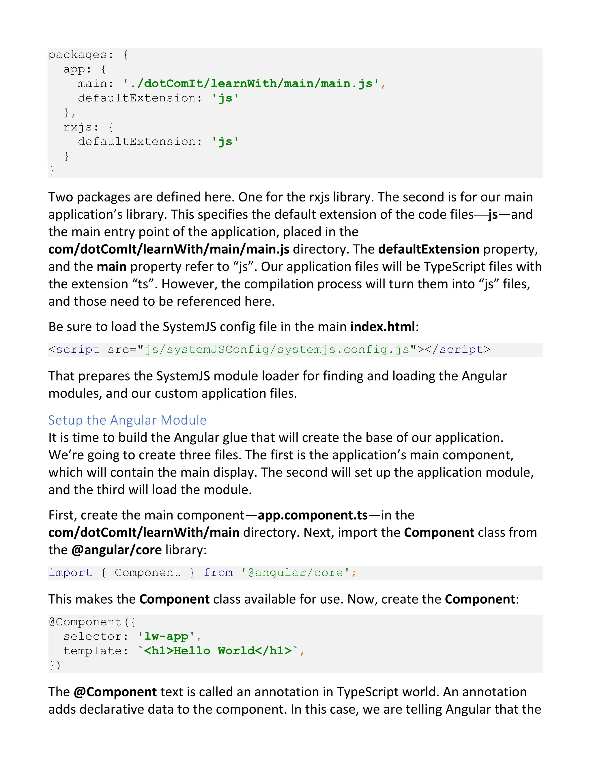 packages: { app: { main: './dotComIt/learnWith/main/main.js', defaultExtension: 'js' }, rxjs: { defaultExtension: 'js' } } Two packages are defined here. One for the rxjs library. The second is for our main application’s library. This specifies the default extension of the code files—js—and the main entry point of the application, placed in the com/dotComIt/learnWith/main/main.js directory. The defaultExtension property, and the main property refer to “js”. Our application files will be TypeScript files with the extension “ts”. However, the compilation process will turn them into “js” files, and those need to be referenced here. Be sure to load the SystemJS config file in the main index.html: <script src="js/systemJSConfig/systemjs.config.js"></script> That prepares the SystemJS module loader for finding and loading the Angular modules, and our custom application files. Setup the Angular Module It is time to build the Angular glue that will create the base of our application. We’re going to create three files. The first is the application’s main component, which will contain the main display. The second will set up the application module, and the third will load the module. First, create the main component—app.component.ts—in the com/dotComIt/learnWith/main directory. Next, import the Component class from the @angular/core library: import { Component } from '@angular/core'; This makes the Component class available for use. Now, create the Component: @Component({ selector: 'lw-app', template: `<h1>Hello World</h1>`, }) The @Component text is called an annotation in TypeScript world. An annotation adds declarative data to the component. In this case, we are telling Angular that the 