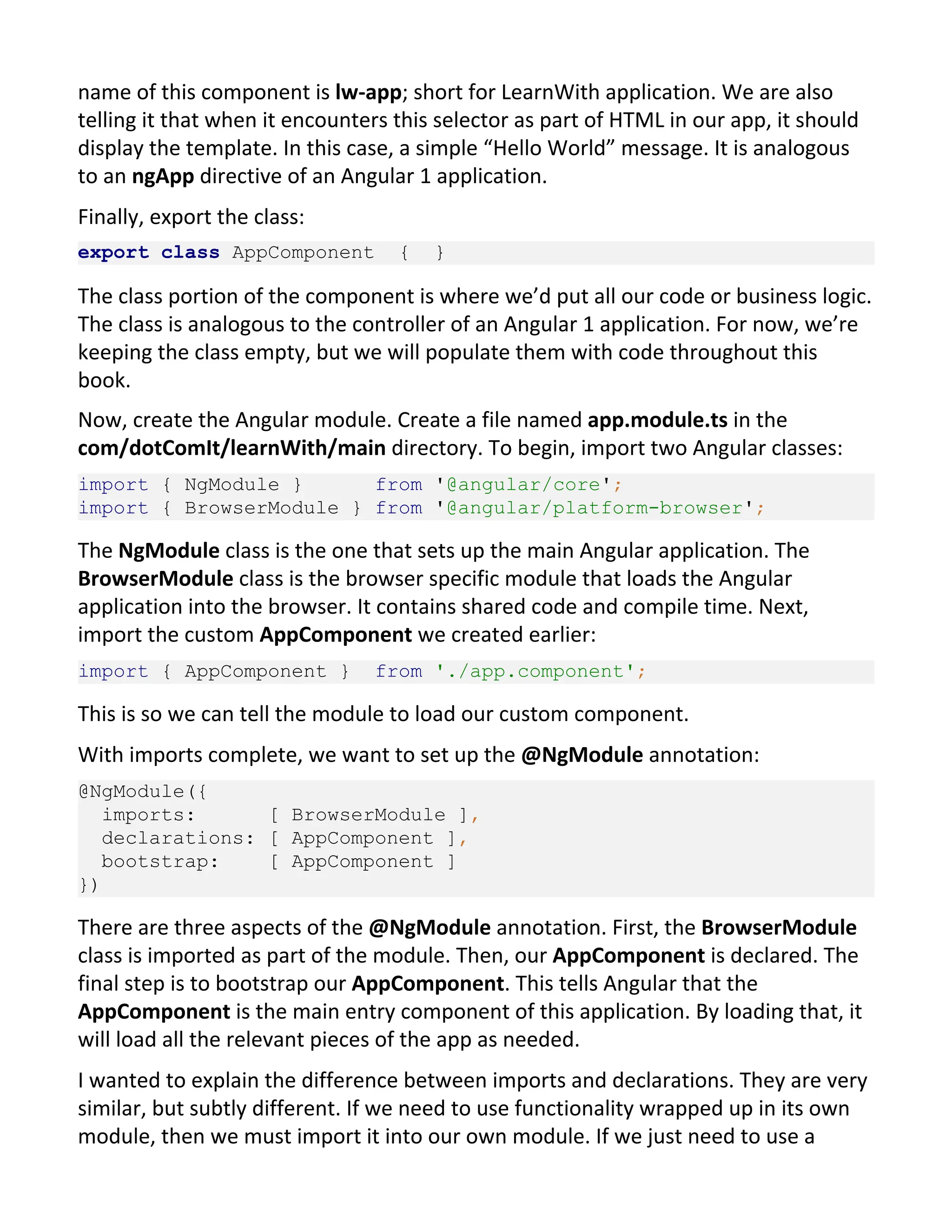name of this component is lw-app; short for LearnWith application. We are also telling it that when it encounters this selector as part of HTML in our app, it should display the template. In this case, a simple “Hello World” message. It is analogous to an ngApp directive of an Angular 1 application. Finally, export the class: export class AppComponent { } The class portion of the component is where we’d put all our code or business logic. The class is analogous to the controller of an Angular 1 application. For now, we’re keeping the class empty, but we will populate them with code throughout this book. Now, create the Angular module. Create a file named app.module.ts in the com/dotComIt/learnWith/main directory. To begin, import two Angular classes: import { NgModule } from '@angular/core'; import { BrowserModule } from '@angular/platform-browser'; The NgModule class is the one that sets up the main Angular application. The BrowserModule class is the browser specific module that loads the Angular application into the browser. It contains shared code and compile time. Next, import the custom AppComponent we created earlier: import { AppComponent } from './app.component'; This is so we can tell the module to load our custom component. With imports complete, we want to set up the @NgModule annotation: @NgModule({ imports: [ BrowserModule ], declarations: [ AppComponent ], bootstrap: [ AppComponent ] }) There are three aspects of the @NgModule annotation. First, the BrowserModule class is imported as part of the module. Then, our AppComponent is declared. The final step is to bootstrap our AppComponent. This tells Angular that the AppComponent is the main entry component of this application. By loading that, it will load all the relevant pieces of the app as needed. I wanted to explain the difference between imports and declarations. They are very similar, but subtly different. If we need to use functionality wrapped up in its own module, then we must import it into our own module. If we just need to use a 