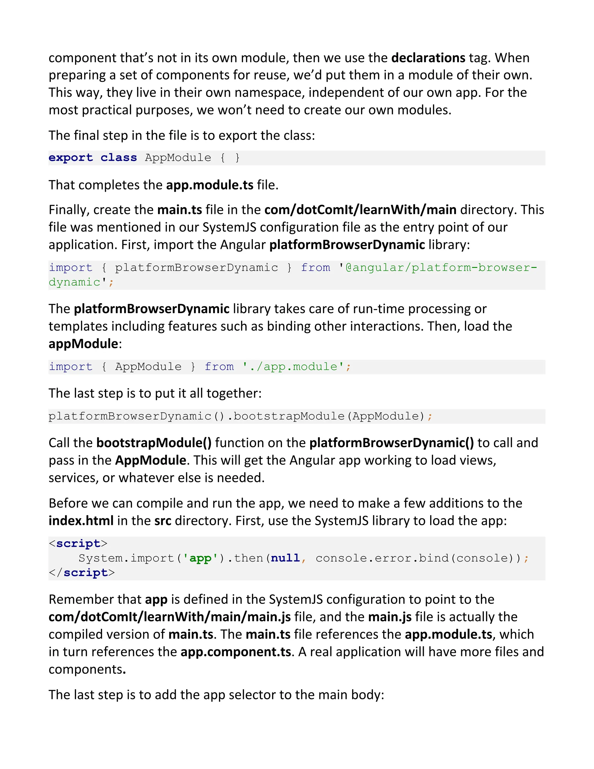 component that’s not in its own module, then we use the declarations tag. When preparing a set of components for reuse, we’d put them in a module of their own. This way, they live in their own namespace, independent of our own app. For the most practical purposes, we won’t need to create our own modules. The final step in the file is to export the class: export class AppModule { } That completes the app.module.ts file. Finally, create the main.ts file in the com/dotComIt/learnWith/main directory. This file was mentioned in our SystemJS configuration file as the entry point of our application. First, import the Angular platformBrowserDynamic library: import { platformBrowserDynamic } from '@angular/platform-browser- dynamic'; The platformBrowserDynamic library takes care of run-time processing or templates including features such as binding other interactions. Then, load the appModule: import { AppModule } from './app.module'; The last step is to put it all together: platformBrowserDynamic().bootstrapModule(AppModule); Call the bootstrapModule() function on the platformBrowserDynamic() to call and pass in the AppModule. This will get the Angular app working to load views, services, or whatever else is needed. Before we can compile and run the app, we need to make a few additions to the index.html in the src directory. First, use the SystemJS library to load the app: <script> System.import('app').then(null, console.error.bind(console)); </script> Remember that app is defined in the SystemJS configuration to point to the com/dotComIt/learnWith/main/main.js file, and the main.js file is actually the compiled version of main.ts. The main.ts file references the app.module.ts, which in turn references the app.component.ts. A real application will have more files and components. The last step is to add the app selector to the main body: 
