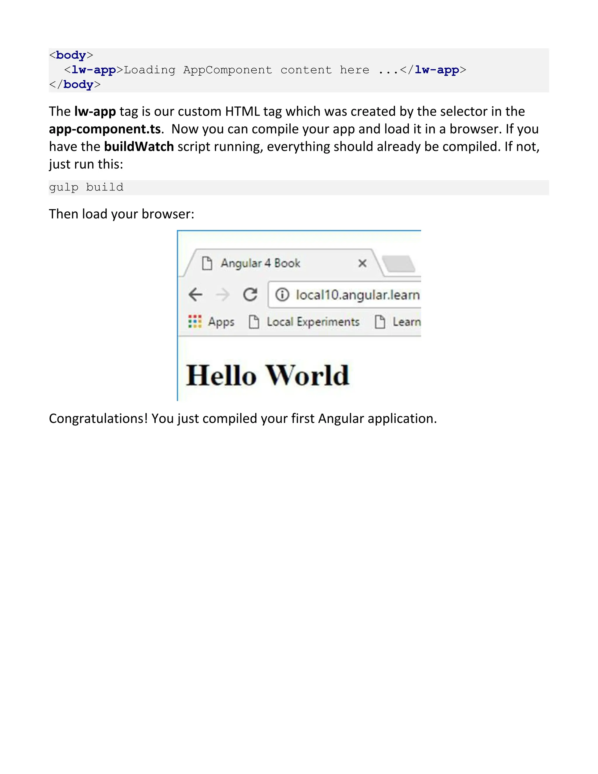 <body> <lw-app>Loading AppComponent content here ...</lw-app> </body> The lw-app tag is our custom HTML tag which was created by the selector in the app-component.ts. Now you can compile your app and load it in a browser. If you have the buildWatch script running, everything should already be compiled. If not, just run this: gulp build Then load your browser: Congratulations! You just compiled your first Angular application. 