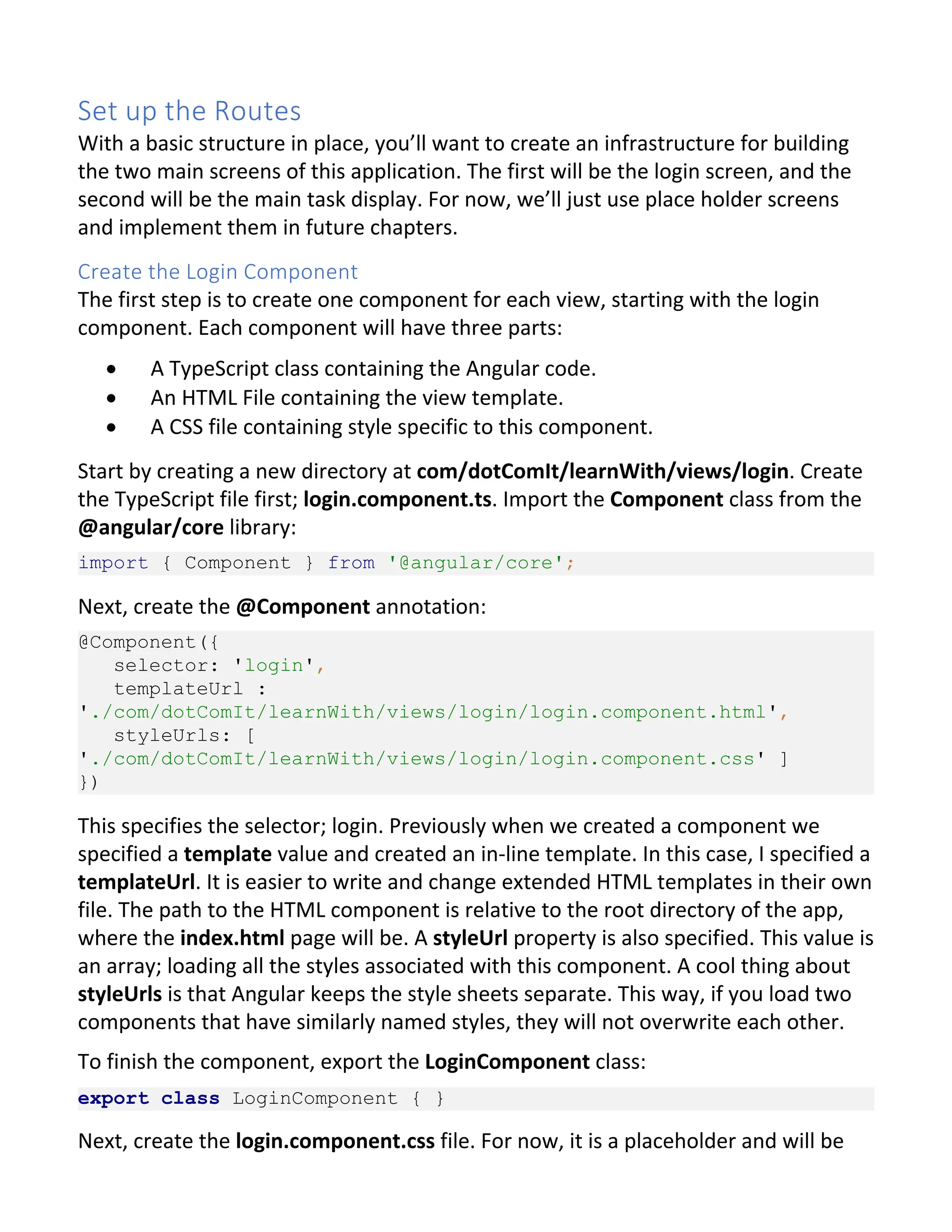 Set up the Routes With a basic structure in place, you’ll want to create an infrastructure for building the two main screens of this application. The first will be the login screen, and the second will be the main task display. For now, we’ll just use place holder screens and implement them in future chapters. Create the Login Component The first step is to create one component for each view, starting with the login component. Each component will have three parts: · A TypeScript class containing the Angular code. · An HTML File containing the view template. · A CSS file containing style specific to this component. Start by creating a new directory at com/dotComIt/learnWith/views/login. Create the TypeScript file first; login.component.ts. Import the Component class from the @angular/core library: import { Component } from '@angular/core'; Next, create the @Component annotation: @Component({ selector: 'login', templateUrl : './com/dotComIt/learnWith/views/login/login.component.html', styleUrls: [ './com/dotComIt/learnWith/views/login/login.component.css' ] }) This specifies the selector; login. Previously when we created a component we specified a template value and created an in-line template. In this case, I specified a templateUrl. It is easier to write and change extended HTML templates in their own file. The path to the HTML component is relative to the root directory of the app, where the index.html page will be. A styleUrl property is also specified. This value is an array; loading all the styles associated with this component. A cool thing about styleUrls is that Angular keeps the style sheets separate. This way, if you load two components that have similarly named styles, they will not overwrite each other. To finish the component, export the LoginComponent class: export class LoginComponent { } Next, create the login.component.css file. For now, it is a placeholder and will be 