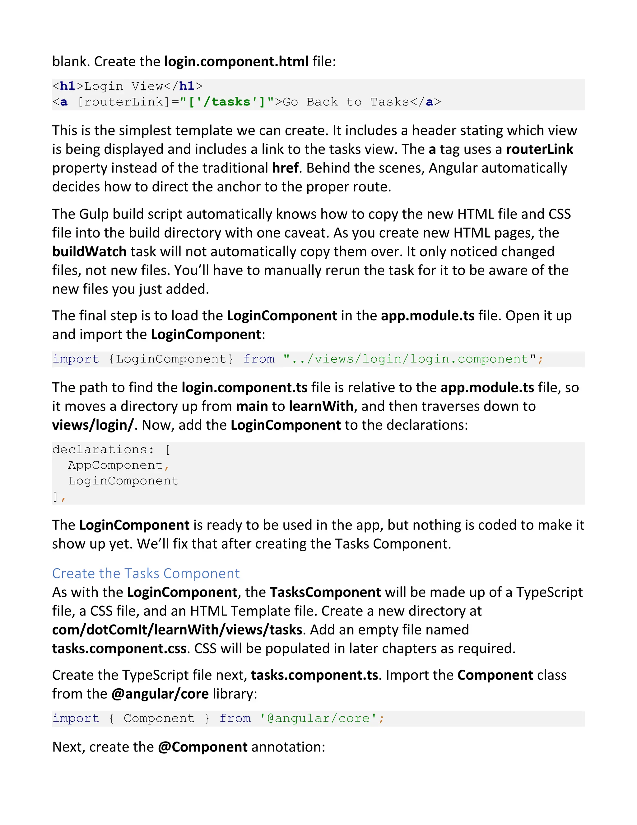 blank. Create the login.component.html file: <h1>Login View</h1> <a [routerLink]="['/tasks']">Go Back to Tasks</a> This is the simplest template we can create. It includes a header stating which view is being displayed and includes a link to the tasks view. The a tag uses a routerLink property instead of the traditional href. Behind the scenes, Angular automatically decides how to direct the anchor to the proper route. The Gulp build script automatically knows how to copy the new HTML file and CSS file into the build directory with one caveat. As you create new HTML pages, the buildWatch task will not automatically copy them over. It only noticed changed files, not new files. You’ll have to manually rerun the task for it to be aware of the new files you just added. The final step is to load the LoginComponent in the app.module.ts file. Open it up and import the LoginComponent: import {LoginComponent} from "../views/login/login.component"; The path to find the login.component.ts file is relative to the app.module.ts file, so it moves a directory up from main to learnWith, and then traverses down to views/login/. Now, add the LoginComponent to the declarations: declarations: [ AppComponent, LoginComponent ], The LoginComponent is ready to be used in the app, but nothing is coded to make it show up yet. We’ll fix that after creating the Tasks Component. Create the Tasks Component As with the LoginComponent, the TasksComponent will be made up of a TypeScript file, a CSS file, and an HTML Template file. Create a new directory at com/dotComIt/learnWith/views/tasks. Add an empty file named tasks.component.css. CSS will be populated in later chapters as required. Create the TypeScript file next, tasks.component.ts. Import the Component class from the @angular/core library: import { Component } from '@angular/core'; Next, create the @Component annotation: 