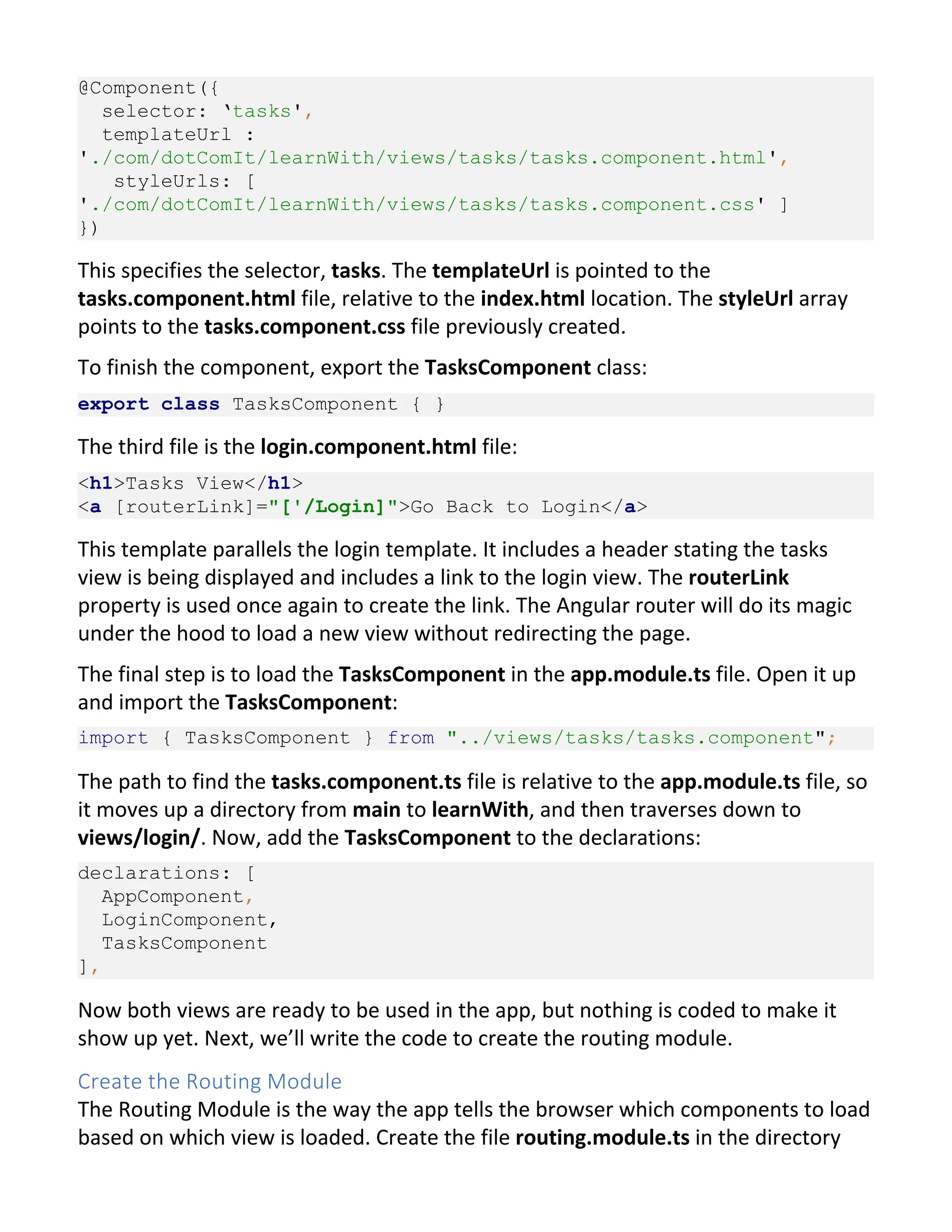 @Component({ selector: ‘tasks', templateUrl : './com/dotComIt/learnWith/views/tasks/tasks.component.html', styleUrls: [ './com/dotComIt/learnWith/views/tasks/tasks.component.css' ] }) This specifies the selector, tasks. The templateUrl is pointed to the tasks.component.html file, relative to the index.html location. The styleUrl array points to the tasks.component.css file previously created. To finish the component, export the TasksComponent class: export class TasksComponent { } The third file is the login.component.html file: <h1>Tasks View</h1> <a [routerLink]="['/Login]">Go Back to Login</a> This template parallels the login template. It includes a header stating the tasks view is being displayed and includes a link to the login view. The routerLink property is used once again to create the link. The Angular router will do its magic under the hood to load a new view without redirecting the page. The final step is to load the TasksComponent in the app.module.ts file. Open it up and import the TasksComponent: import { TasksComponent } from "../views/tasks/tasks.component"; The path to find the tasks.component.ts file is relative to the app.module.ts file, so it moves up a directory from main to learnWith, and then traverses down to views/login/. Now, add the TasksComponent to the declarations: declarations: [ AppComponent, LoginComponent, TasksComponent ], Now both views are ready to be used in the app, but nothing is coded to make it show up yet. Next, we’ll write the code to create the routing module. Create the Routing Module The Routing Module is the way the app tells the browser which components to load based on which view is loaded. Create the file routing.module.ts in the directory 