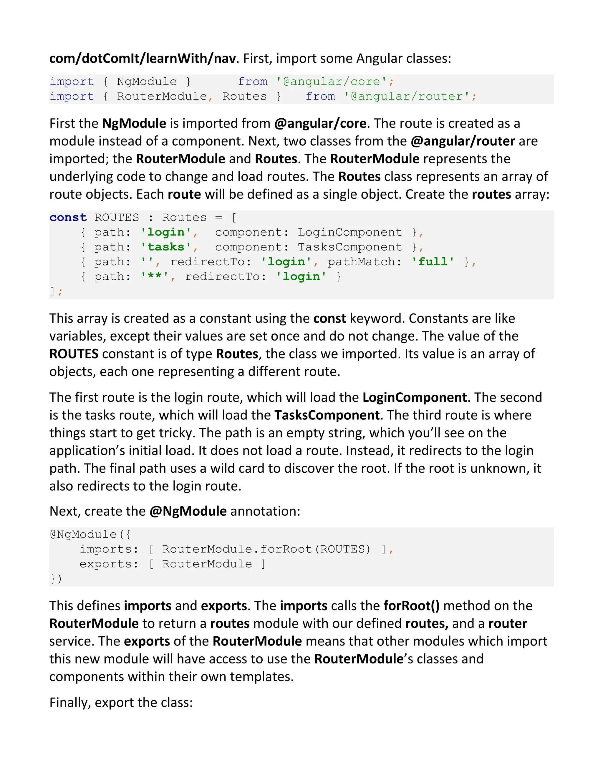 com/dotComIt/learnWith/nav. First, import some Angular classes: import { NgModule } from '@angular/core'; import { RouterModule, Routes } from '@angular/router'; First the NgModule is imported from @angular/core. The route is created as a module instead of a component. Next, two classes from the @angular/router are imported; the RouterModule and Routes. The RouterModule represents the underlying code to change and load routes. The Routes class represents an array of route objects. Each route will be defined as a single object. Create the routes array: const ROUTES : Routes = [ { path: 'login', component: LoginComponent }, { path: 'tasks', component: TasksComponent }, { path: '', redirectTo: 'login', pathMatch: 'full' }, { path: '**', redirectTo: 'login' } ]; This array is created as a constant using the const keyword. Constants are like variables, except their values are set once and do not change. The value of the ROUTES constant is of type Routes, the class we imported. Its value is an array of objects, each one representing a different route. The first route is the login route, which will load the LoginComponent. The second is the tasks route, which will load the TasksComponent. The third route is where things start to get tricky. The path is an empty string, which you’ll see on the application’s initial load. It does not load a route. Instead, it redirects to the login path. The final path uses a wild card to discover the root. If the root is unknown, it also redirects to the login route. Next, create the @NgModule annotation: @NgModule({ imports: [ RouterModule.forRoot(ROUTES) ], exports: [ RouterModule ] }) This defines imports and exports. The imports calls the forRoot() method on the RouterModule to return a routes module with our defined routes, and a router service. The exports of the RouterModule means that other modules which import this new module will have access to use the RouterModule’s classes and components within their own templates. Finally, export the class: 