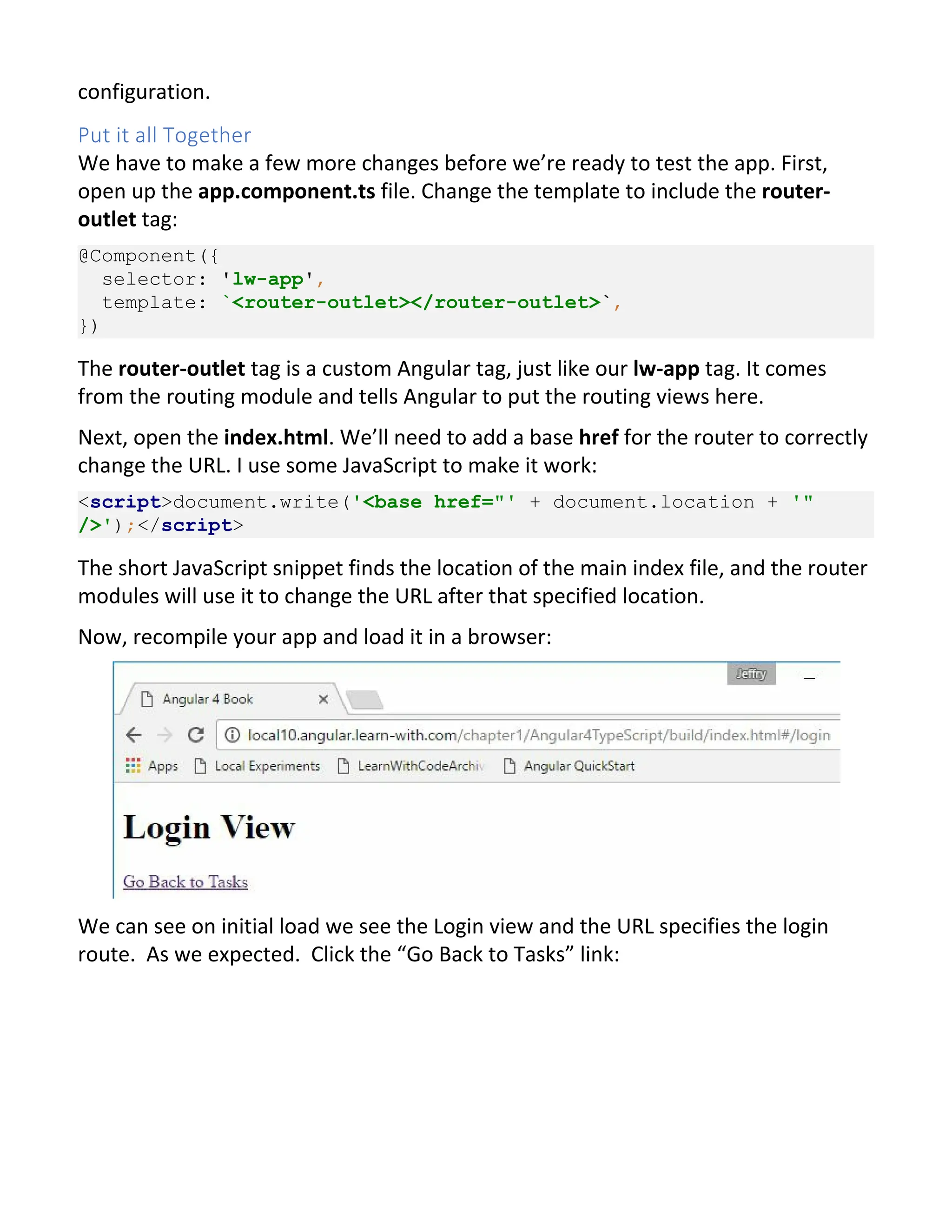 configuration. Put it all Together We have to make a few more changes before we’re ready to test the app. First, open up the app.component.ts file. Change the template to include the router- outlet tag: @Component({ selector: 'lw-app', template: `<router-outlet></router-outlet>`, }) The router-outlet tag is a custom Angular tag, just like our lw-app tag. It comes from the routing module and tells Angular to put the routing views here. Next, open the index.html. We’ll need to add a base href for the router to correctly change the URL. I use some JavaScript to make it work: <script>document.write('<base href="' + document.location + '" />');</script> The short JavaScript snippet finds the location of the main index file, and the router modules will use it to change the URL after that specified location. Now, recompile your app and load it in a browser: We can see on initial load we see the Login view and the URL specifies the login route. As we expected. Click the “Go Back to Tasks” link: 