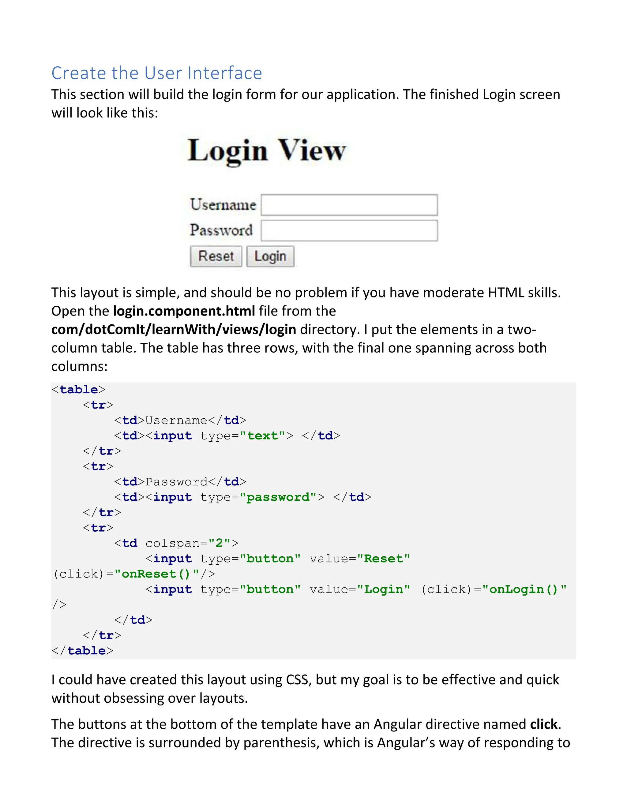 Create the User Interface This section will build the login form for our application. The finished Login screen will look like this: This layout is simple, and should be no problem if you have moderate HTML skills. Open the login.component.html file from the com/dotComIt/learnWith/views/login directory. I put the elements in a two- column table. The table has three rows, with the final one spanning across both columns: <table> <tr> <td>Username</td> <td><input type="text"> </td> </tr> <tr> <td>Password</td> <td><input type="password"> </td> </tr> <tr> <td colspan="2"> <input type="button" value="Reset" (click)="onReset()"/> <input type="button" value="Login" (click)="onLogin()" /> </td> </tr> </table> I could have created this layout using CSS, but my goal is to be effective and quick without obsessing over layouts. The buttons at the bottom of the template have an Angular directive named click. The directive is surrounded by parenthesis, which is Angular’s way of responding to 