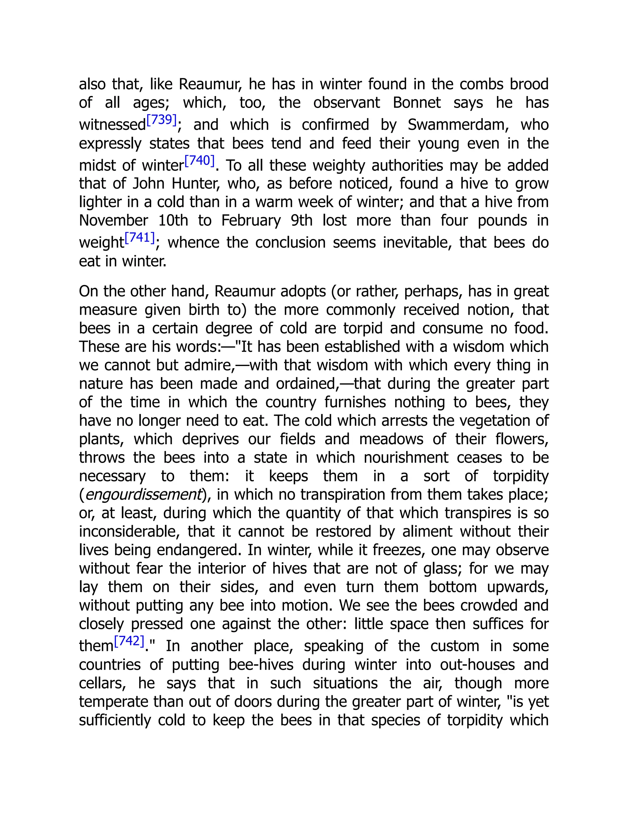 also that, like Reaumur, he has in winter found in the combs brood of all ages; which, too, the observant Bonnet says he has witnessed[739]; and which is confirmed by Swammerdam, who expressly states that bees tend and feed their young even in the midst of winter[740]. To all these weighty authorities may be added that of John Hunter, who, as before noticed, found a hive to grow lighter in a cold than in a warm week of winter; and that a hive from November 10th to February 9th lost more than four pounds in weight[741]; whence the conclusion seems inevitable, that bees do eat in winter. On the other hand, Reaumur adopts (or rather, perhaps, has in great measure given birth to) the more commonly received notion, that bees in a certain degree of cold are torpid and consume no food. These are his words:—"It has been established with a wisdom which we cannot but admire,—with that wisdom with which every thing in nature has been made and ordained,—that during the greater part of the time in which the country furnishes nothing to bees, they have no longer need to eat. The cold which arrests the vegetation of plants, which deprives our fields and meadows of their flowers, throws the bees into a state in which nourishment ceases to be necessary to them: it keeps them in a sort of torpidity (engourdissement), in which no transpiration from them takes place; or, at least, during which the quantity of that which transpires is so inconsiderable, that it cannot be restored by aliment without their lives being endangered. In winter, while it freezes, one may observe without fear the interior of hives that are not of glass; for we may lay them on their sides, and even turn them bottom upwards, without putting any bee into motion. We see the bees crowded and closely pressed one against the other: little space then suffices for them[742]." In another place, speaking of the custom in some countries of putting bee-hives during winter into out-houses and cellars, he says that in such situations the air, though more temperate than out of doors during the greater part of winter, "is yet sufficiently cold to keep the bees in that species of torpidity which 