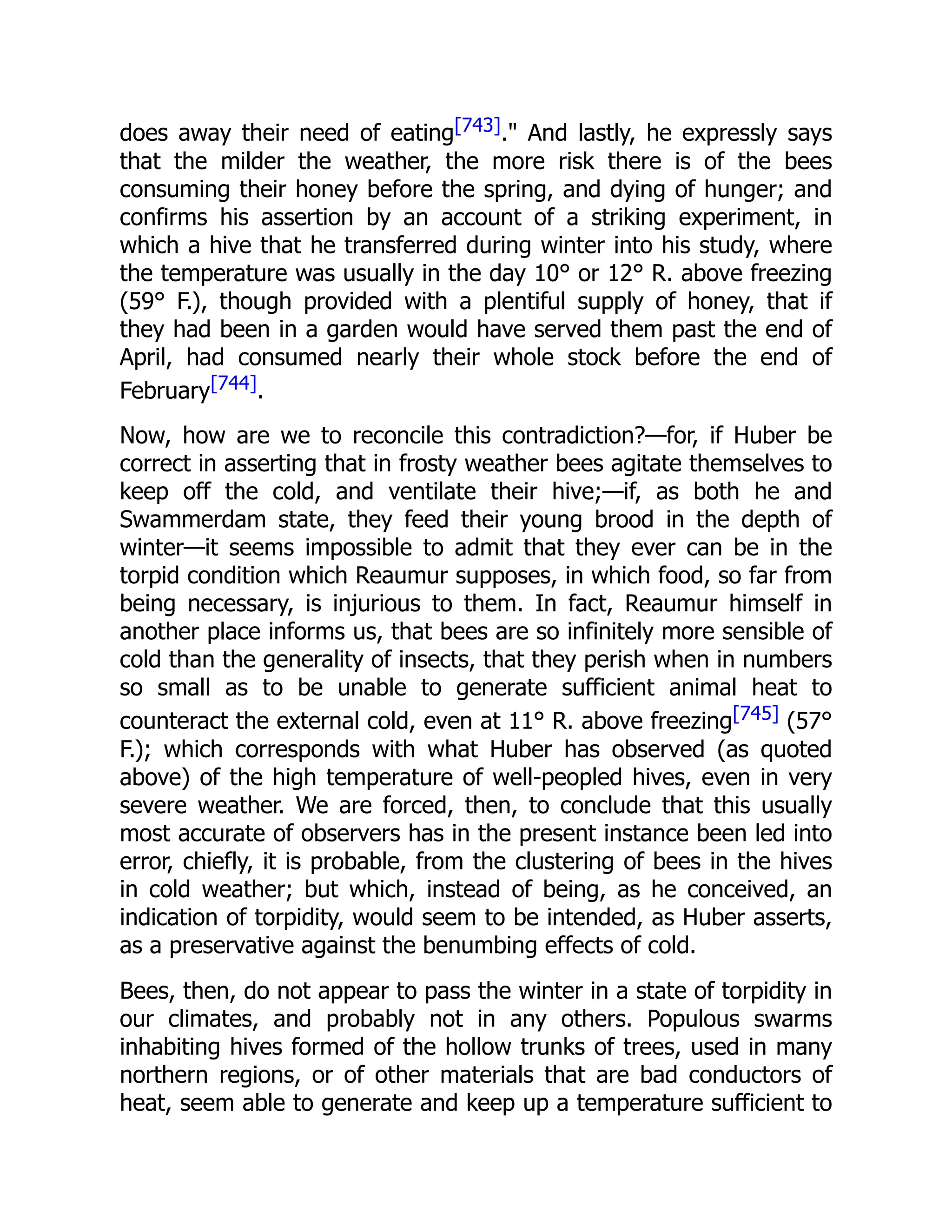 does away their need of eating[743]." And lastly, he expressly says that the milder the weather, the more risk there is of the bees consuming their honey before the spring, and dying of hunger; and confirms his assertion by an account of a striking experiment, in which a hive that he transferred during winter into his study, where the temperature was usually in the day 10° or 12° R. above freezing (59° F.), though provided with a plentiful supply of honey, that if they had been in a garden would have served them past the end of April, had consumed nearly their whole stock before the end of February[744]. Now, how are we to reconcile this contradiction?—for, if Huber be correct in asserting that in frosty weather bees agitate themselves to keep off the cold, and ventilate their hive;—if, as both he and Swammerdam state, they feed their young brood in the depth of winter—it seems impossible to admit that they ever can be in the torpid condition which Reaumur supposes, in which food, so far from being necessary, is injurious to them. In fact, Reaumur himself in another place informs us, that bees are so infinitely more sensible of cold than the generality of insects, that they perish when in numbers so small as to be unable to generate sufficient animal heat to counteract the external cold, even at 11° R. above freezing[745] (57° F.); which corresponds with what Huber has observed (as quoted above) of the high temperature of well-peopled hives, even in very severe weather. We are forced, then, to conclude that this usually most accurate of observers has in the present instance been led into error, chiefly, it is probable, from the clustering of bees in the hives in cold weather; but which, instead of being, as he conceived, an indication of torpidity, would seem to be intended, as Huber asserts, as a preservative against the benumbing effects of cold. Bees, then, do not appear to pass the winter in a state of torpidity in our climates, and probably not in any others. Populous swarms inhabiting hives formed of the hollow trunks of trees, used in many northern regions, or of other materials that are bad conductors of heat, seem able to generate and keep up a temperature sufficient to 