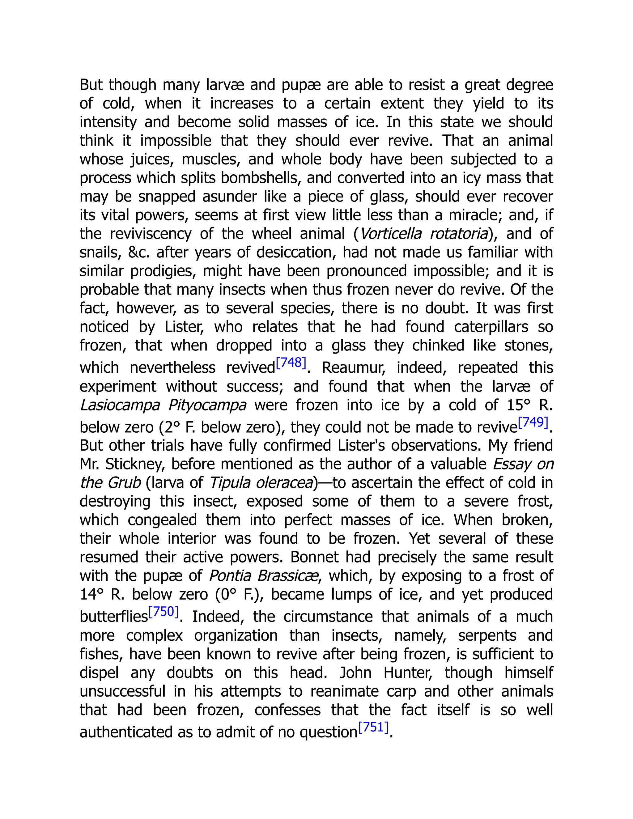 But though many larvæ and pupæ are able to resist a great degree of cold, when it increases to a certain extent they yield to its intensity and become solid masses of ice. In this state we should think it impossible that they should ever revive. That an animal whose juices, muscles, and whole body have been subjected to a process which splits bombshells, and converted into an icy mass that may be snapped asunder like a piece of glass, should ever recover its vital powers, seems at first view little less than a miracle; and, if the reviviscency of the wheel animal (Vorticella rotatoria), and of snails, &c. after years of desiccation, had not made us familiar with similar prodigies, might have been pronounced impossible; and it is probable that many insects when thus frozen never do revive. Of the fact, however, as to several species, there is no doubt. It was first noticed by Lister, who relates that he had found caterpillars so frozen, that when dropped into a glass they chinked like stones, which nevertheless revived[748]. Reaumur, indeed, repeated this experiment without success; and found that when the larvæ of Lasiocampa Pityocampa were frozen into ice by a cold of 15° R. below zero (2° F. below zero), they could not be made to revive[749]. But other trials have fully confirmed Lister's observations. My friend Mr. Stickney, before mentioned as the author of a valuable Essay on the Grub (larva of Tipula oleracea)—to ascertain the effect of cold in destroying this insect, exposed some of them to a severe frost, which congealed them into perfect masses of ice. When broken, their whole interior was found to be frozen. Yet several of these resumed their active powers. Bonnet had precisely the same result with the pupæ of Pontia Brassicæ, which, by exposing to a frost of 14° R. below zero (0° F.), became lumps of ice, and yet produced butterflies[750]. Indeed, the circumstance that animals of a much more complex organization than insects, namely, serpents and fishes, have been known to revive after being frozen, is sufficient to dispel any doubts on this head. John Hunter, though himself unsuccessful in his attempts to reanimate carp and other animals that had been frozen, confesses that the fact itself is so well authenticated as to admit of no question[751]. 