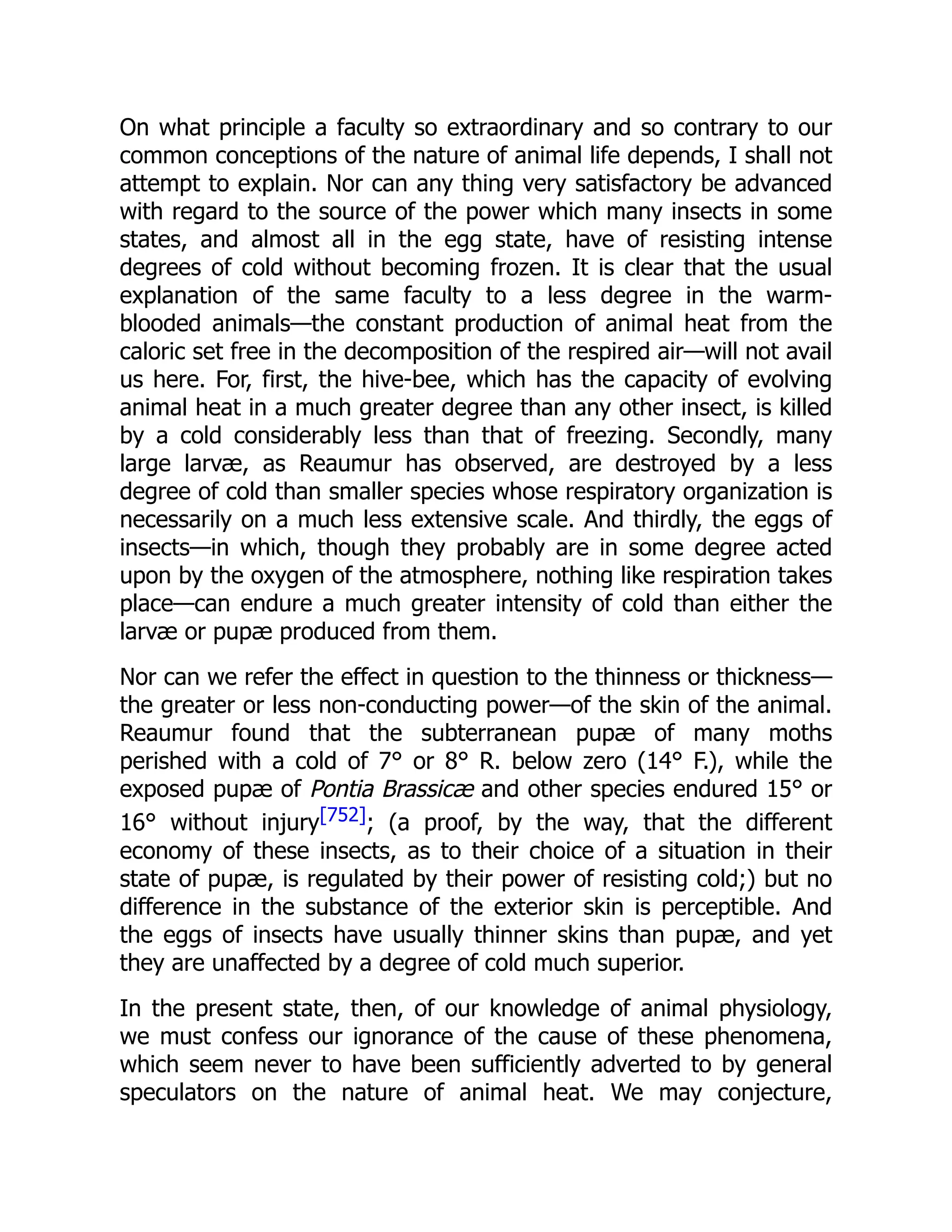 On what principle a faculty so extraordinary and so contrary to our common conceptions of the nature of animal life depends, I shall not attempt to explain. Nor can any thing very satisfactory be advanced with regard to the source of the power which many insects in some states, and almost all in the egg state, have of resisting intense degrees of cold without becoming frozen. It is clear that the usual explanation of the same faculty to a less degree in the warm- blooded animals—the constant production of animal heat from the caloric set free in the decomposition of the respired air—will not avail us here. For, first, the hive-bee, which has the capacity of evolving animal heat in a much greater degree than any other insect, is killed by a cold considerably less than that of freezing. Secondly, many large larvæ, as Reaumur has observed, are destroyed by a less degree of cold than smaller species whose respiratory organization is necessarily on a much less extensive scale. And thirdly, the eggs of insects—in which, though they probably are in some degree acted upon by the oxygen of the atmosphere, nothing like respiration takes place—can endure a much greater intensity of cold than either the larvæ or pupæ produced from them. Nor can we refer the effect in question to the thinness or thickness— the greater or less non-conducting power—of the skin of the animal. Reaumur found that the subterranean pupæ of many moths perished with a cold of 7° or 8° R. below zero (14° F.), while the exposed pupæ of Pontia Brassicæ and other species endured 15° or 16° without injury[752]; (a proof, by the way, that the different economy of these insects, as to their choice of a situation in their state of pupæ, is regulated by their power of resisting cold;) but no difference in the substance of the exterior skin is perceptible. And the eggs of insects have usually thinner skins than pupæ, and yet they are unaffected by a degree of cold much superior. In the present state, then, of our knowledge of animal physiology, we must confess our ignorance of the cause of these phenomena, which seem never to have been sufficiently adverted to by general speculators on the nature of animal heat. We may conjecture, 