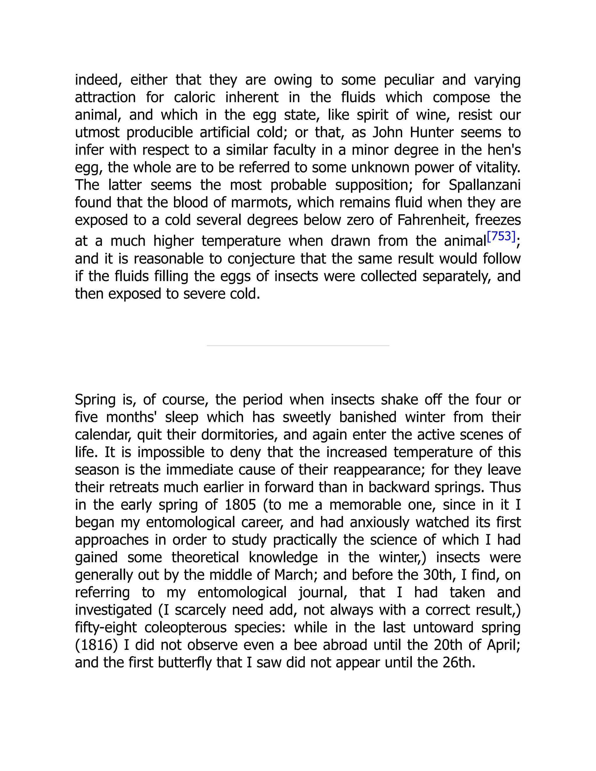 indeed, either that they are owing to some peculiar and varying attraction for caloric inherent in the fluids which compose the animal, and which in the egg state, like spirit of wine, resist our utmost producible artificial cold; or that, as John Hunter seems to infer with respect to a similar faculty in a minor degree in the hen's egg, the whole are to be referred to some unknown power of vitality. The latter seems the most probable supposition; for Spallanzani found that the blood of marmots, which remains fluid when they are exposed to a cold several degrees below zero of Fahrenheit, freezes at a much higher temperature when drawn from the animal[753]; and it is reasonable to conjecture that the same result would follow if the fluids filling the eggs of insects were collected separately, and then exposed to severe cold. Spring is, of course, the period when insects shake off the four or five months' sleep which has sweetly banished winter from their calendar, quit their dormitories, and again enter the active scenes of life. It is impossible to deny that the increased temperature of this season is the immediate cause of their reappearance; for they leave their retreats much earlier in forward than in backward springs. Thus in the early spring of 1805 (to me a memorable one, since in it I began my entomological career, and had anxiously watched its first approaches in order to study practically the science of which I had gained some theoretical knowledge in the winter,) insects were generally out by the middle of March; and before the 30th, I find, on referring to my entomological journal, that I had taken and investigated (I scarcely need add, not always with a correct result,) fifty-eight coleopterous species: while in the last untoward spring (1816) I did not observe even a bee abroad until the 20th of April; and the first butterfly that I saw did not appear until the 26th. 