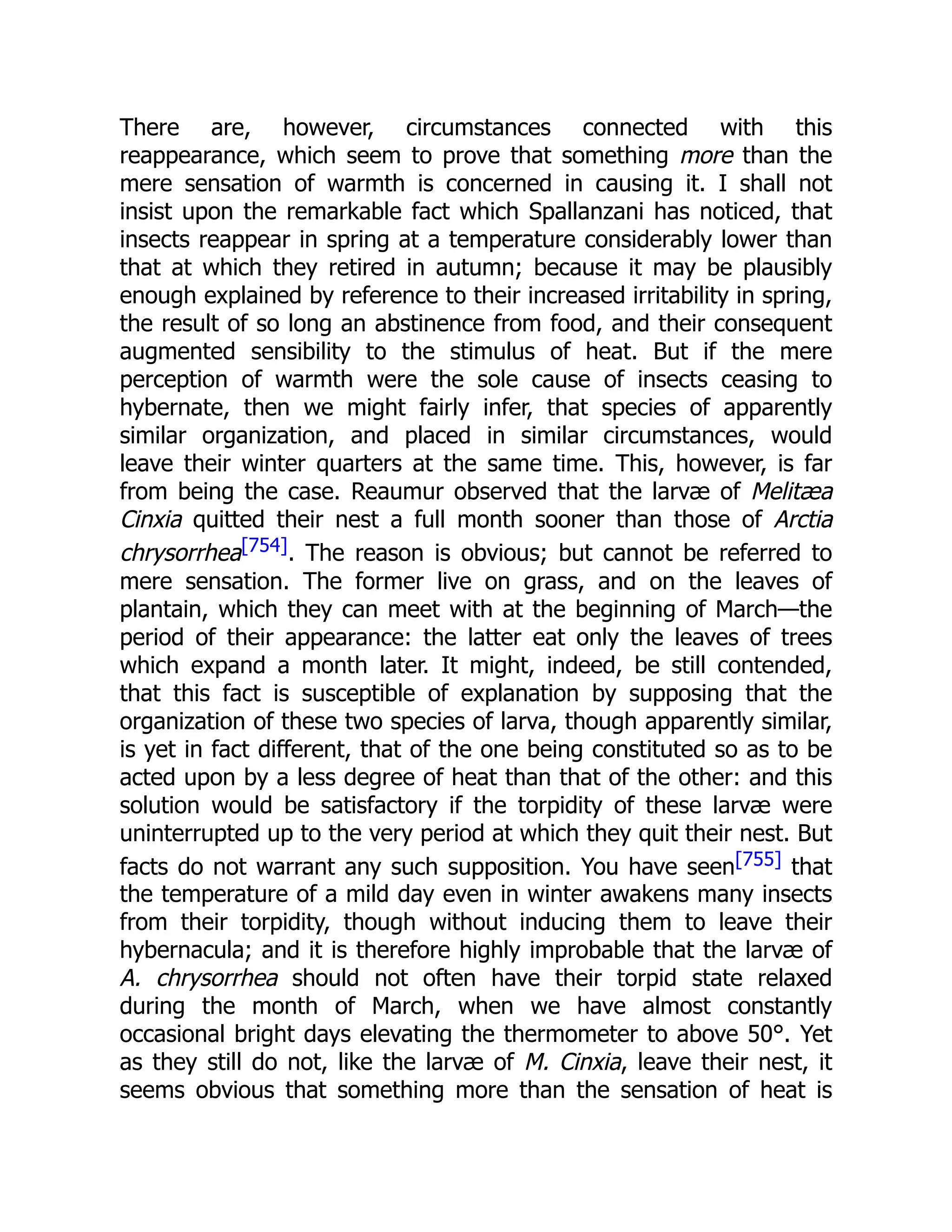 There are, however, circumstances connected with this reappearance, which seem to prove that something more than the mere sensation of warmth is concerned in causing it. I shall not insist upon the remarkable fact which Spallanzani has noticed, that insects reappear in spring at a temperature considerably lower than that at which they retired in autumn; because it may be plausibly enough explained by reference to their increased irritability in spring, the result of so long an abstinence from food, and their consequent augmented sensibility to the stimulus of heat. But if the mere perception of warmth were the sole cause of insects ceasing to hybernate, then we might fairly infer, that species of apparently similar organization, and placed in similar circumstances, would leave their winter quarters at the same time. This, however, is far from being the case. Reaumur observed that the larvæ of Melitæa Cinxia quitted their nest a full month sooner than those of Arctia chrysorrhea[754]. The reason is obvious; but cannot be referred to mere sensation. The former live on grass, and on the leaves of plantain, which they can meet with at the beginning of March—the period of their appearance: the latter eat only the leaves of trees which expand a month later. It might, indeed, be still contended, that this fact is susceptible of explanation by supposing that the organization of these two species of larva, though apparently similar, is yet in fact different, that of the one being constituted so as to be acted upon by a less degree of heat than that of the other: and this solution would be satisfactory if the torpidity of these larvæ were uninterrupted up to the very period at which they quit their nest. But facts do not warrant any such supposition. You have seen[755] that the temperature of a mild day even in winter awakens many insects from their torpidity, though without inducing them to leave their hybernacula; and it is therefore highly improbable that the larvæ of A. chrysorrhea should not often have their torpid state relaxed during the month of March, when we have almost constantly occasional bright days elevating the thermometer to above 50°. Yet as they still do not, like the larvæ of M. Cinxia, leave their nest, it seems obvious that something more than the sensation of heat is 