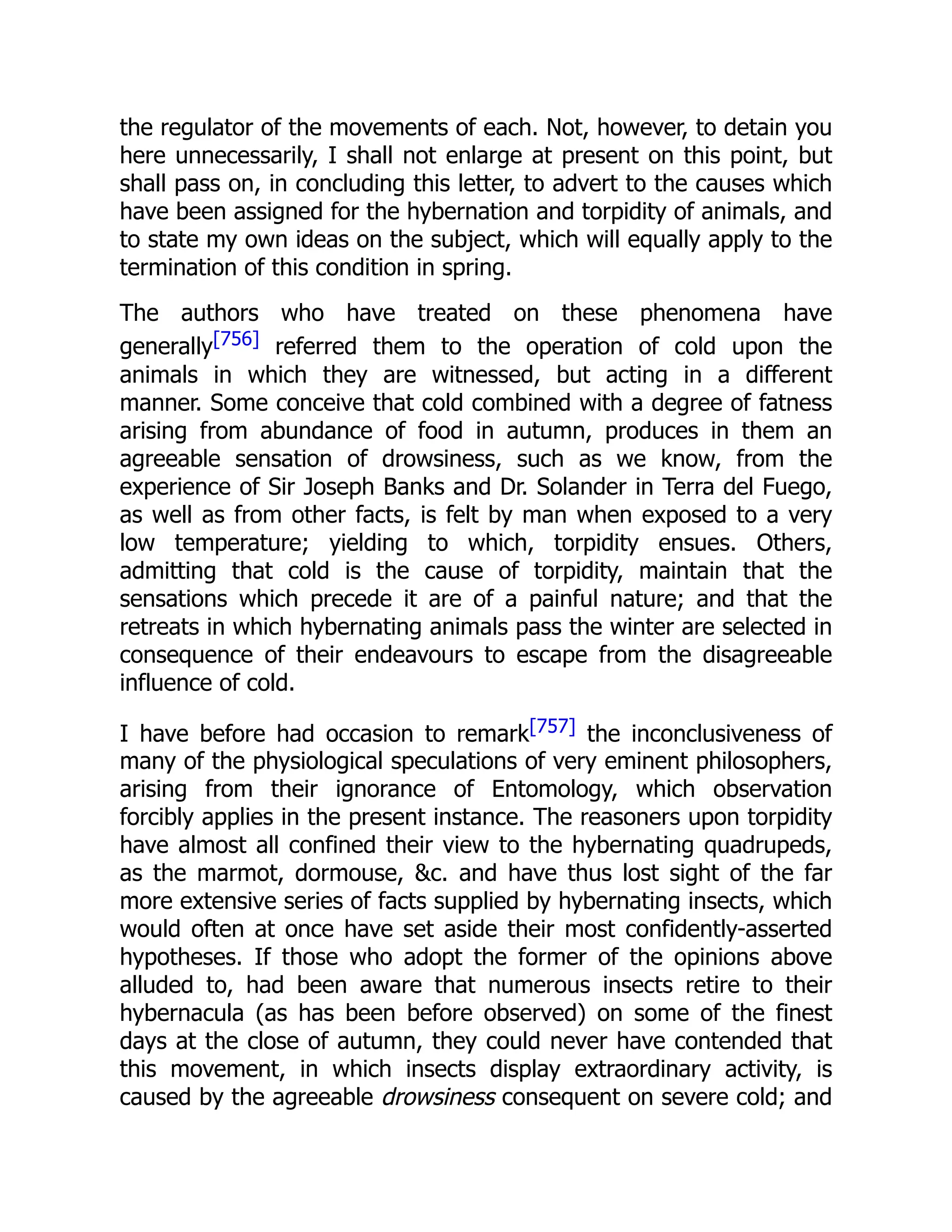 the regulator of the movements of each. Not, however, to detain you here unnecessarily, I shall not enlarge at present on this point, but shall pass on, in concluding this letter, to advert to the causes which have been assigned for the hybernation and torpidity of animals, and to state my own ideas on the subject, which will equally apply to the termination of this condition in spring. The authors who have treated on these phenomena have generally[756] referred them to the operation of cold upon the animals in which they are witnessed, but acting in a different manner. Some conceive that cold combined with a degree of fatness arising from abundance of food in autumn, produces in them an agreeable sensation of drowsiness, such as we know, from the experience of Sir Joseph Banks and Dr. Solander in Terra del Fuego, as well as from other facts, is felt by man when exposed to a very low temperature; yielding to which, torpidity ensues. Others, admitting that cold is the cause of torpidity, maintain that the sensations which precede it are of a painful nature; and that the retreats in which hybernating animals pass the winter are selected in consequence of their endeavours to escape from the disagreeable influence of cold. I have before had occasion to remark[757] the inconclusiveness of many of the physiological speculations of very eminent philosophers, arising from their ignorance of Entomology, which observation forcibly applies in the present instance. The reasoners upon torpidity have almost all confined their view to the hybernating quadrupeds, as the marmot, dormouse, &c. and have thus lost sight of the far more extensive series of facts supplied by hybernating insects, which would often at once have set aside their most confidently-asserted hypotheses. If those who adopt the former of the opinions above alluded to, had been aware that numerous insects retire to their hybernacula (as has been before observed) on some of the finest days at the close of autumn, they could never have contended that this movement, in which insects display extraordinary activity, is caused by the agreeable drowsiness consequent on severe cold; and 