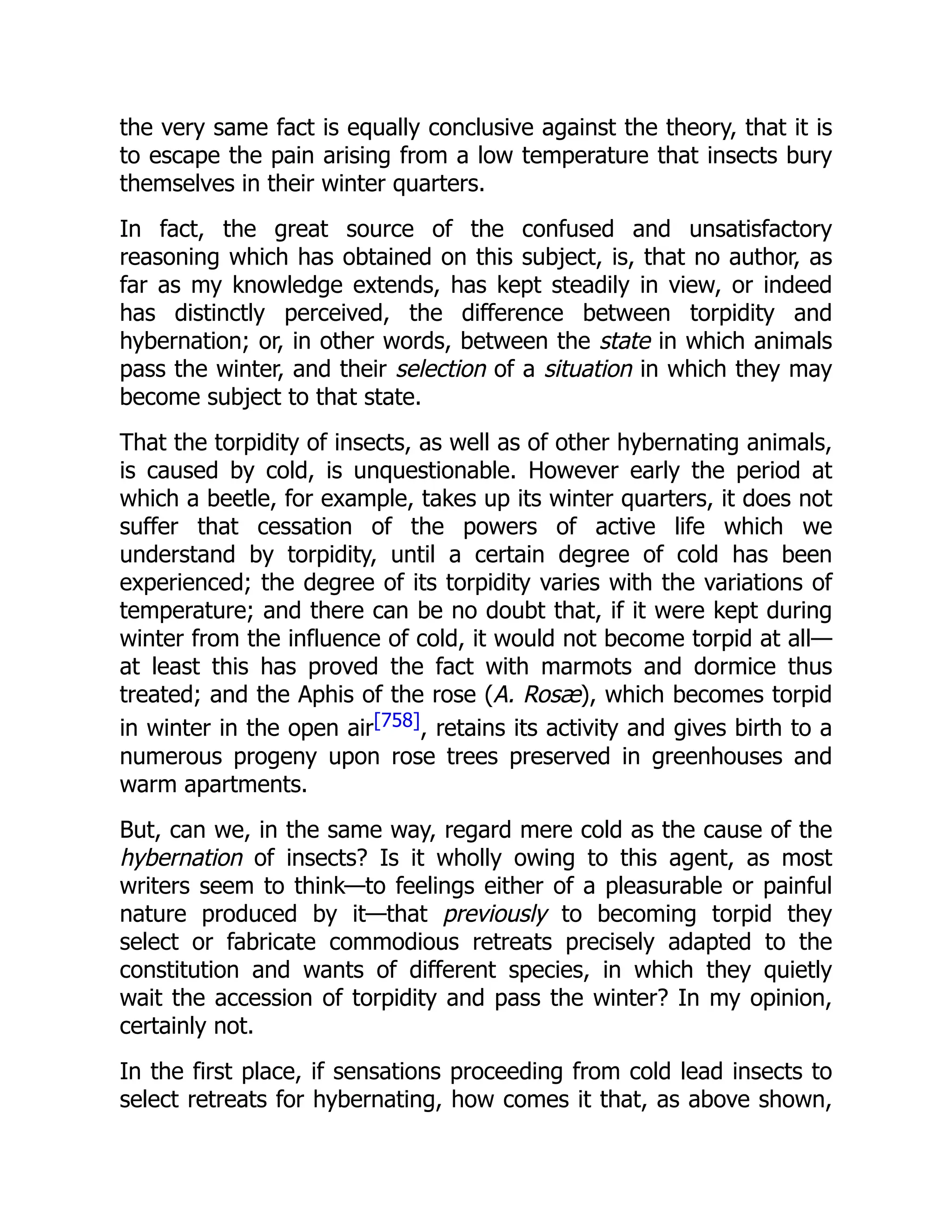 the very same fact is equally conclusive against the theory, that it is to escape the pain arising from a low temperature that insects bury themselves in their winter quarters. In fact, the great source of the confused and unsatisfactory reasoning which has obtained on this subject, is, that no author, as far as my knowledge extends, has kept steadily in view, or indeed has distinctly perceived, the difference between torpidity and hybernation; or, in other words, between the state in which animals pass the winter, and their selection of a situation in which they may become subject to that state. That the torpidity of insects, as well as of other hybernating animals, is caused by cold, is unquestionable. However early the period at which a beetle, for example, takes up its winter quarters, it does not suffer that cessation of the powers of active life which we understand by torpidity, until a certain degree of cold has been experienced; the degree of its torpidity varies with the variations of temperature; and there can be no doubt that, if it were kept during winter from the influence of cold, it would not become torpid at all— at least this has proved the fact with marmots and dormice thus treated; and the Aphis of the rose (A. Rosæ), which becomes torpid in winter in the open air[758], retains its activity and gives birth to a numerous progeny upon rose trees preserved in greenhouses and warm apartments. But, can we, in the same way, regard mere cold as the cause of the hybernation of insects? Is it wholly owing to this agent, as most writers seem to think—to feelings either of a pleasurable or painful nature produced by it—that previously to becoming torpid they select or fabricate commodious retreats precisely adapted to the constitution and wants of different species, in which they quietly wait the accession of torpidity and pass the winter? In my opinion, certainly not. In the first place, if sensations proceeding from cold lead insects to select retreats for hybernating, how comes it that, as above shown, 