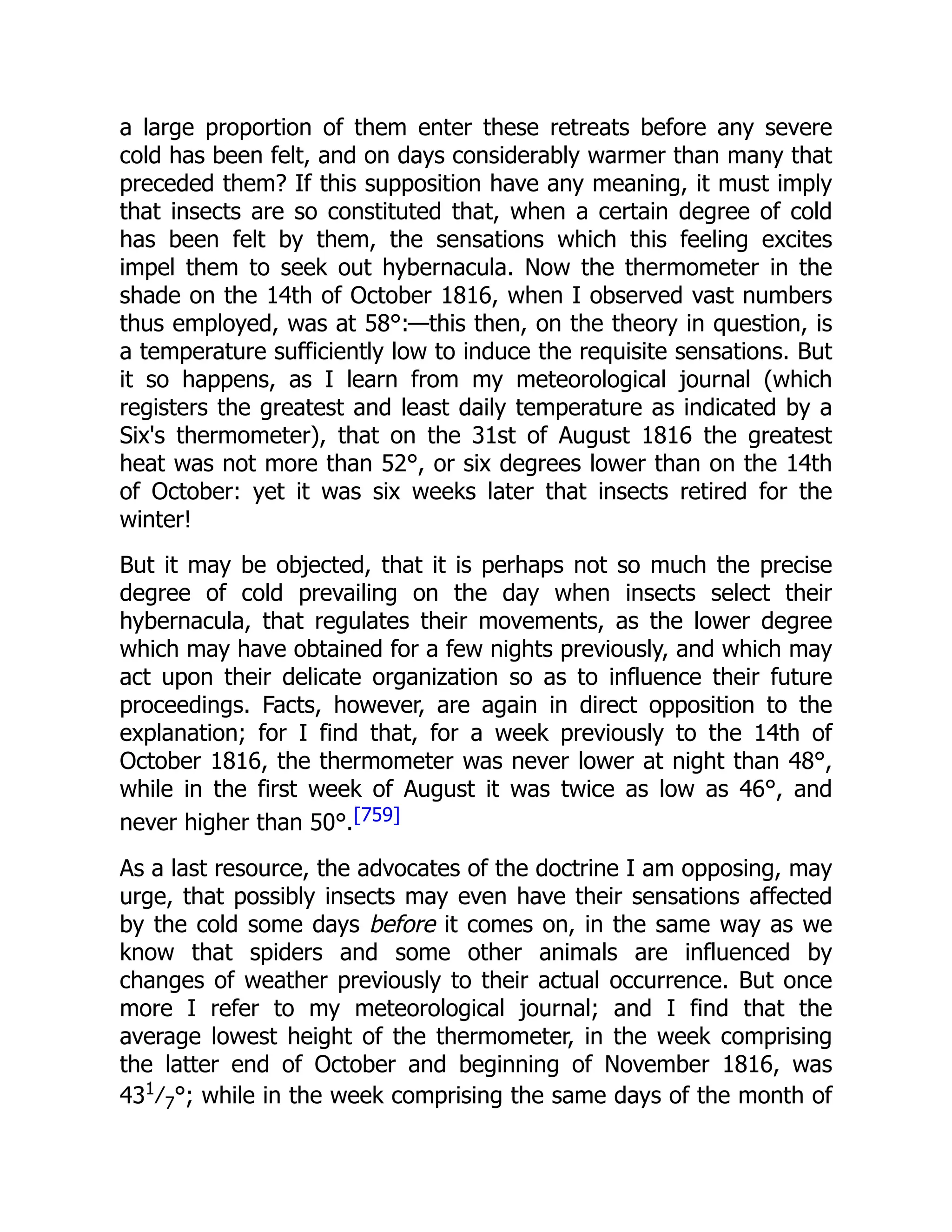 a large proportion of them enter these retreats before any severe cold has been felt, and on days considerably warmer than many that preceded them? If this supposition have any meaning, it must imply that insects are so constituted that, when a certain degree of cold has been felt by them, the sensations which this feeling excites impel them to seek out hybernacula. Now the thermometer in the shade on the 14th of October 1816, when I observed vast numbers thus employed, was at 58°:—this then, on the theory in question, is a temperature sufficiently low to induce the requisite sensations. But it so happens, as I learn from my meteorological journal (which registers the greatest and least daily temperature as indicated by a Six's thermometer), that on the 31st of August 1816 the greatest heat was not more than 52°, or six degrees lower than on the 14th of October: yet it was six weeks later that insects retired for the winter! But it may be objected, that it is perhaps not so much the precise degree of cold prevailing on the day when insects select their hybernacula, that regulates their movements, as the lower degree which may have obtained for a few nights previously, and which may act upon their delicate organization so as to influence their future proceedings. Facts, however, are again in direct opposition to the explanation; for I find that, for a week previously to the 14th of October 1816, the thermometer was never lower at night than 48°, while in the first week of August it was twice as low as 46°, and never higher than 50°.[759] As a last resource, the advocates of the doctrine I am opposing, may urge, that possibly insects may even have their sensations affected by the cold some days before it comes on, in the same way as we know that spiders and some other animals are influenced by changes of weather previously to their actual occurrence. But once more I refer to my meteorological journal; and I find that the average lowest height of the thermometer, in the week comprising the latter end of October and beginning of November 1816, was 431 ⁄7°; while in the week comprising the same days of the month of 