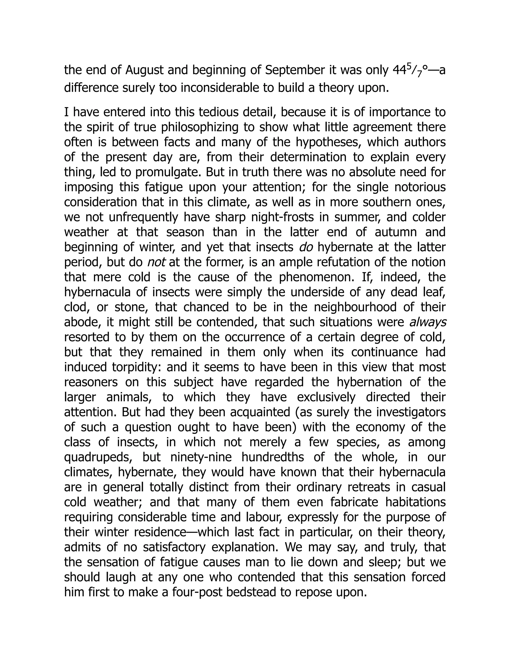the end of August and beginning of September it was only 445 ⁄7°—a difference surely too inconsiderable to build a theory upon. I have entered into this tedious detail, because it is of importance to the spirit of true philosophizing to show what little agreement there often is between facts and many of the hypotheses, which authors of the present day are, from their determination to explain every thing, led to promulgate. But in truth there was no absolute need for imposing this fatigue upon your attention; for the single notorious consideration that in this climate, as well as in more southern ones, we not unfrequently have sharp night-frosts in summer, and colder weather at that season than in the latter end of autumn and beginning of winter, and yet that insects do hybernate at the latter period, but do not at the former, is an ample refutation of the notion that mere cold is the cause of the phenomenon. If, indeed, the hybernacula of insects were simply the underside of any dead leaf, clod, or stone, that chanced to be in the neighbourhood of their abode, it might still be contended, that such situations were always resorted to by them on the occurrence of a certain degree of cold, but that they remained in them only when its continuance had induced torpidity: and it seems to have been in this view that most reasoners on this subject have regarded the hybernation of the larger animals, to which they have exclusively directed their attention. But had they been acquainted (as surely the investigators of such a question ought to have been) with the economy of the class of insects, in which not merely a few species, as among quadrupeds, but ninety-nine hundredths of the whole, in our climates, hybernate, they would have known that their hybernacula are in general totally distinct from their ordinary retreats in casual cold weather; and that many of them even fabricate habitations requiring considerable time and labour, expressly for the purpose of their winter residence—which last fact in particular, on their theory, admits of no satisfactory explanation. We may say, and truly, that the sensation of fatigue causes man to lie down and sleep; but we should laugh at any one who contended that this sensation forced him first to make a four-post bedstead to repose upon. 