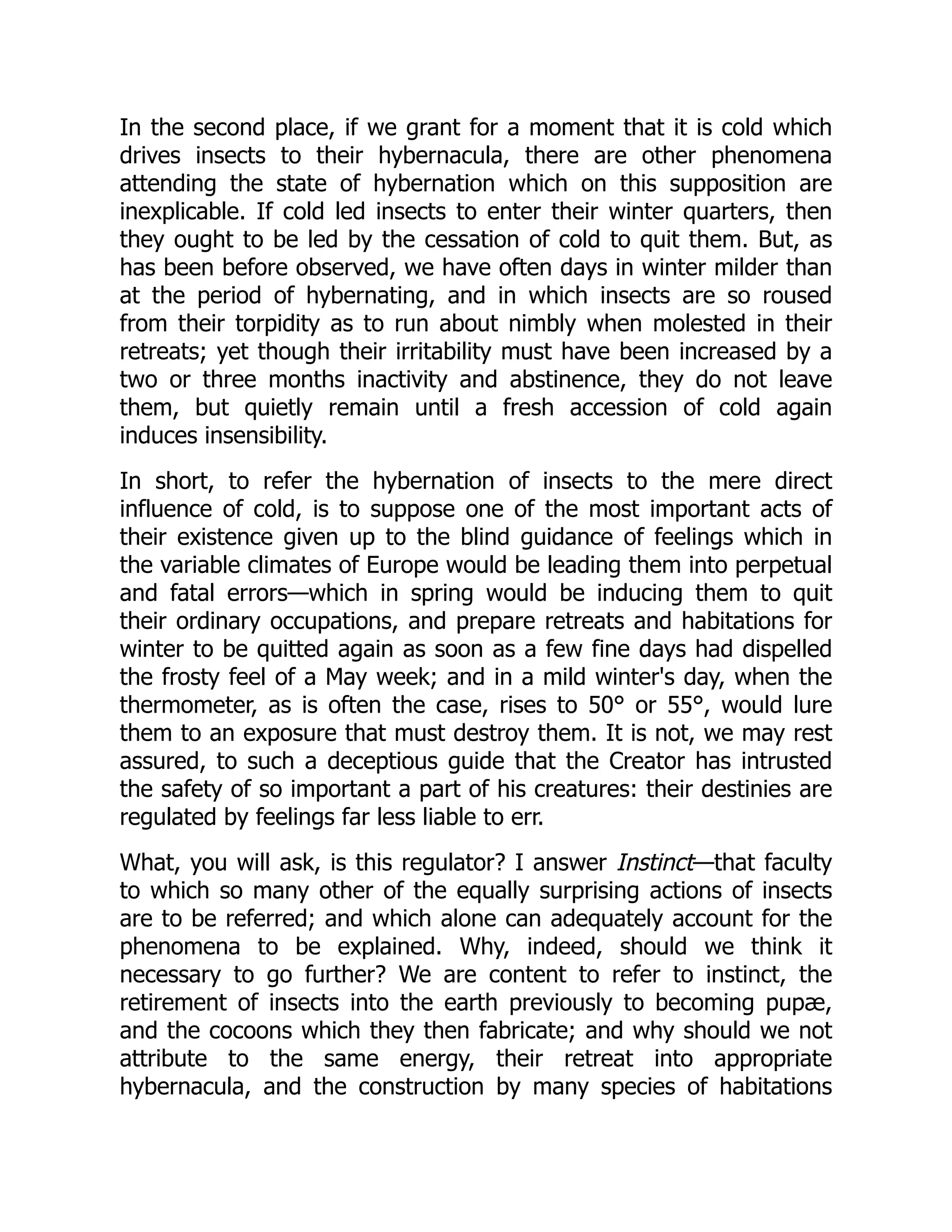 In the second place, if we grant for a moment that it is cold which drives insects to their hybernacula, there are other phenomena attending the state of hybernation which on this supposition are inexplicable. If cold led insects to enter their winter quarters, then they ought to be led by the cessation of cold to quit them. But, as has been before observed, we have often days in winter milder than at the period of hybernating, and in which insects are so roused from their torpidity as to run about nimbly when molested in their retreats; yet though their irritability must have been increased by a two or three months inactivity and abstinence, they do not leave them, but quietly remain until a fresh accession of cold again induces insensibility. In short, to refer the hybernation of insects to the mere direct influence of cold, is to suppose one of the most important acts of their existence given up to the blind guidance of feelings which in the variable climates of Europe would be leading them into perpetual and fatal errors—which in spring would be inducing them to quit their ordinary occupations, and prepare retreats and habitations for winter to be quitted again as soon as a few fine days had dispelled the frosty feel of a May week; and in a mild winter's day, when the thermometer, as is often the case, rises to 50° or 55°, would lure them to an exposure that must destroy them. It is not, we may rest assured, to such a deceptious guide that the Creator has intrusted the safety of so important a part of his creatures: their destinies are regulated by feelings far less liable to err. What, you will ask, is this regulator? I answer Instinct—that faculty to which so many other of the equally surprising actions of insects are to be referred; and which alone can adequately account for the phenomena to be explained. Why, indeed, should we think it necessary to go further? We are content to refer to instinct, the retirement of insects into the earth previously to becoming pupæ, and the cocoons which they then fabricate; and why should we not attribute to the same energy, their retreat into appropriate hybernacula, and the construction by many species of habitations 