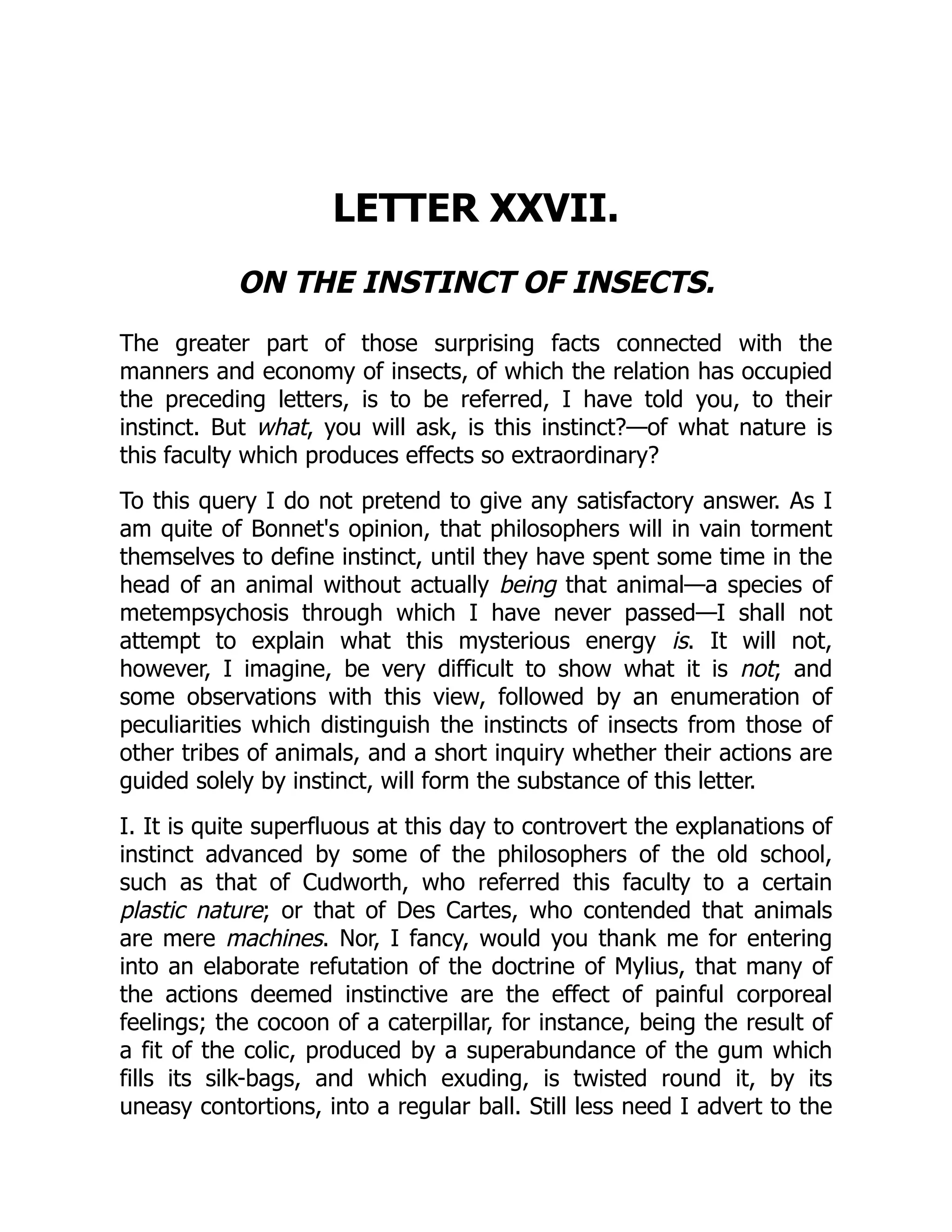 LETTER XXVII. ON THE INSTINCT OF INSECTS. The greater part of those surprising facts connected with the manners and economy of insects, of which the relation has occupied the preceding letters, is to be referred, I have told you, to their instinct. But what, you will ask, is this instinct?—of what nature is this faculty which produces effects so extraordinary? To this query I do not pretend to give any satisfactory answer. As I am quite of Bonnet's opinion, that philosophers will in vain torment themselves to define instinct, until they have spent some time in the head of an animal without actually being that animal—a species of metempsychosis through which I have never passed—I shall not attempt to explain what this mysterious energy is. It will not, however, I imagine, be very difficult to show what it is not; and some observations with this view, followed by an enumeration of peculiarities which distinguish the instincts of insects from those of other tribes of animals, and a short inquiry whether their actions are guided solely by instinct, will form the substance of this letter. I. It is quite superfluous at this day to controvert the explanations of instinct advanced by some of the philosophers of the old school, such as that of Cudworth, who referred this faculty to a certain plastic nature; or that of Des Cartes, who contended that animals are mere machines. Nor, I fancy, would you thank me for entering into an elaborate refutation of the doctrine of Mylius, that many of the actions deemed instinctive are the effect of painful corporeal feelings; the cocoon of a caterpillar, for instance, being the result of a fit of the colic, produced by a superabundance of the gum which fills its silk-bags, and which exuding, is twisted round it, by its uneasy contortions, into a regular ball. Still less need I advert to the 