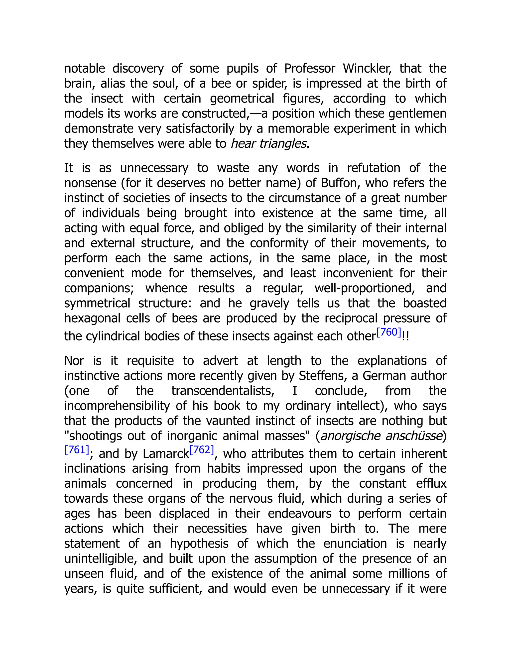 notable discovery of some pupils of Professor Winckler, that the brain, alias the soul, of a bee or spider, is impressed at the birth of the insect with certain geometrical figures, according to which models its works are constructed,—a position which these gentlemen demonstrate very satisfactorily by a memorable experiment in which they themselves were able to hear triangles. It is as unnecessary to waste any words in refutation of the nonsense (for it deserves no better name) of Buffon, who refers the instinct of societies of insects to the circumstance of a great number of individuals being brought into existence at the same time, all acting with equal force, and obliged by the similarity of their internal and external structure, and the conformity of their movements, to perform each the same actions, in the same place, in the most convenient mode for themselves, and least inconvenient for their companions; whence results a regular, well-proportioned, and symmetrical structure: and he gravely tells us that the boasted hexagonal cells of bees are produced by the reciprocal pressure of the cylindrical bodies of these insects against each other[760]!! Nor is it requisite to advert at length to the explanations of instinctive actions more recently given by Steffens, a German author (one of the transcendentalists, I conclude, from the incomprehensibility of his book to my ordinary intellect), who says that the products of the vaunted instinct of insects are nothing but "shootings out of inorganic animal masses" (anorgische anschüsse) [761]; and by Lamarck[762], who attributes them to certain inherent inclinations arising from habits impressed upon the organs of the animals concerned in producing them, by the constant efflux towards these organs of the nervous fluid, which during a series of ages has been displaced in their endeavours to perform certain actions which their necessities have given birth to. The mere statement of an hypothesis of which the enunciation is nearly unintelligible, and built upon the assumption of the presence of an unseen fluid, and of the existence of the animal some millions of years, is quite sufficient, and would even be unnecessary if it were 