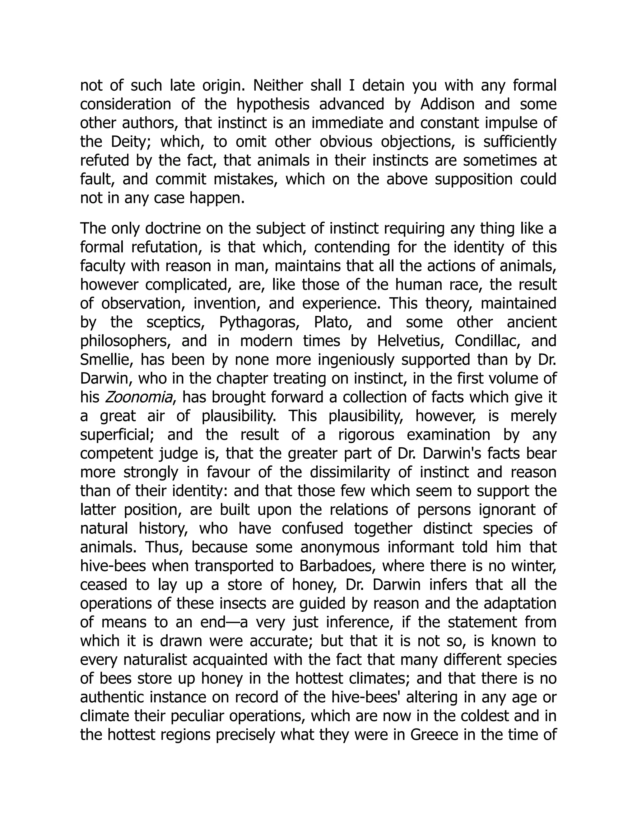 not of such late origin. Neither shall I detain you with any formal consideration of the hypothesis advanced by Addison and some other authors, that instinct is an immediate and constant impulse of the Deity; which, to omit other obvious objections, is sufficiently refuted by the fact, that animals in their instincts are sometimes at fault, and commit mistakes, which on the above supposition could not in any case happen. The only doctrine on the subject of instinct requiring any thing like a formal refutation, is that which, contending for the identity of this faculty with reason in man, maintains that all the actions of animals, however complicated, are, like those of the human race, the result of observation, invention, and experience. This theory, maintained by the sceptics, Pythagoras, Plato, and some other ancient philosophers, and in modern times by Helvetius, Condillac, and Smellie, has been by none more ingeniously supported than by Dr. Darwin, who in the chapter treating on instinct, in the first volume of his Zoonomia, has brought forward a collection of facts which give it a great air of plausibility. This plausibility, however, is merely superficial; and the result of a rigorous examination by any competent judge is, that the greater part of Dr. Darwin's facts bear more strongly in favour of the dissimilarity of instinct and reason than of their identity: and that those few which seem to support the latter position, are built upon the relations of persons ignorant of natural history, who have confused together distinct species of animals. Thus, because some anonymous informant told him that hive-bees when transported to Barbadoes, where there is no winter, ceased to lay up a store of honey, Dr. Darwin infers that all the operations of these insects are guided by reason and the adaptation of means to an end—a very just inference, if the statement from which it is drawn were accurate; but that it is not so, is known to every naturalist acquainted with the fact that many different species of bees store up honey in the hottest climates; and that there is no authentic instance on record of the hive-bees' altering in any age or climate their peculiar operations, which are now in the coldest and in the hottest regions precisely what they were in Greece in the time of 