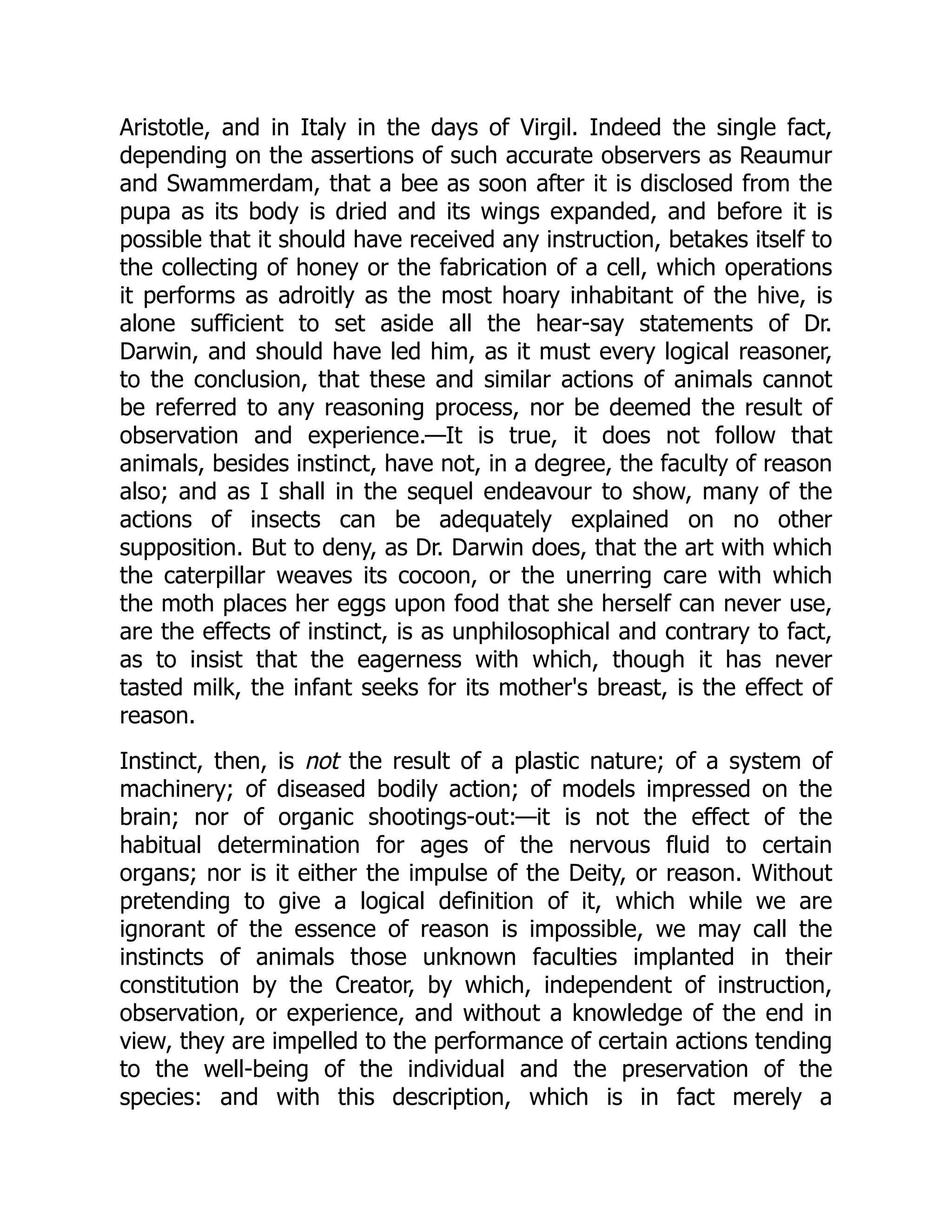 Aristotle, and in Italy in the days of Virgil. Indeed the single fact, depending on the assertions of such accurate observers as Reaumur and Swammerdam, that a bee as soon after it is disclosed from the pupa as its body is dried and its wings expanded, and before it is possible that it should have received any instruction, betakes itself to the collecting of honey or the fabrication of a cell, which operations it performs as adroitly as the most hoary inhabitant of the hive, is alone sufficient to set aside all the hear-say statements of Dr. Darwin, and should have led him, as it must every logical reasoner, to the conclusion, that these and similar actions of animals cannot be referred to any reasoning process, nor be deemed the result of observation and experience.—It is true, it does not follow that animals, besides instinct, have not, in a degree, the faculty of reason also; and as I shall in the sequel endeavour to show, many of the actions of insects can be adequately explained on no other supposition. But to deny, as Dr. Darwin does, that the art with which the caterpillar weaves its cocoon, or the unerring care with which the moth places her eggs upon food that she herself can never use, are the effects of instinct, is as unphilosophical and contrary to fact, as to insist that the eagerness with which, though it has never tasted milk, the infant seeks for its mother's breast, is the effect of reason. Instinct, then, is not the result of a plastic nature; of a system of machinery; of diseased bodily action; of models impressed on the brain; nor of organic shootings-out:—it is not the effect of the habitual determination for ages of the nervous fluid to certain organs; nor is it either the impulse of the Deity, or reason. Without pretending to give a logical definition of it, which while we are ignorant of the essence of reason is impossible, we may call the instincts of animals those unknown faculties implanted in their constitution by the Creator, by which, independent of instruction, observation, or experience, and without a knowledge of the end in view, they are impelled to the performance of certain actions tending to the well-being of the individual and the preservation of the species: and with this description, which is in fact merely a 