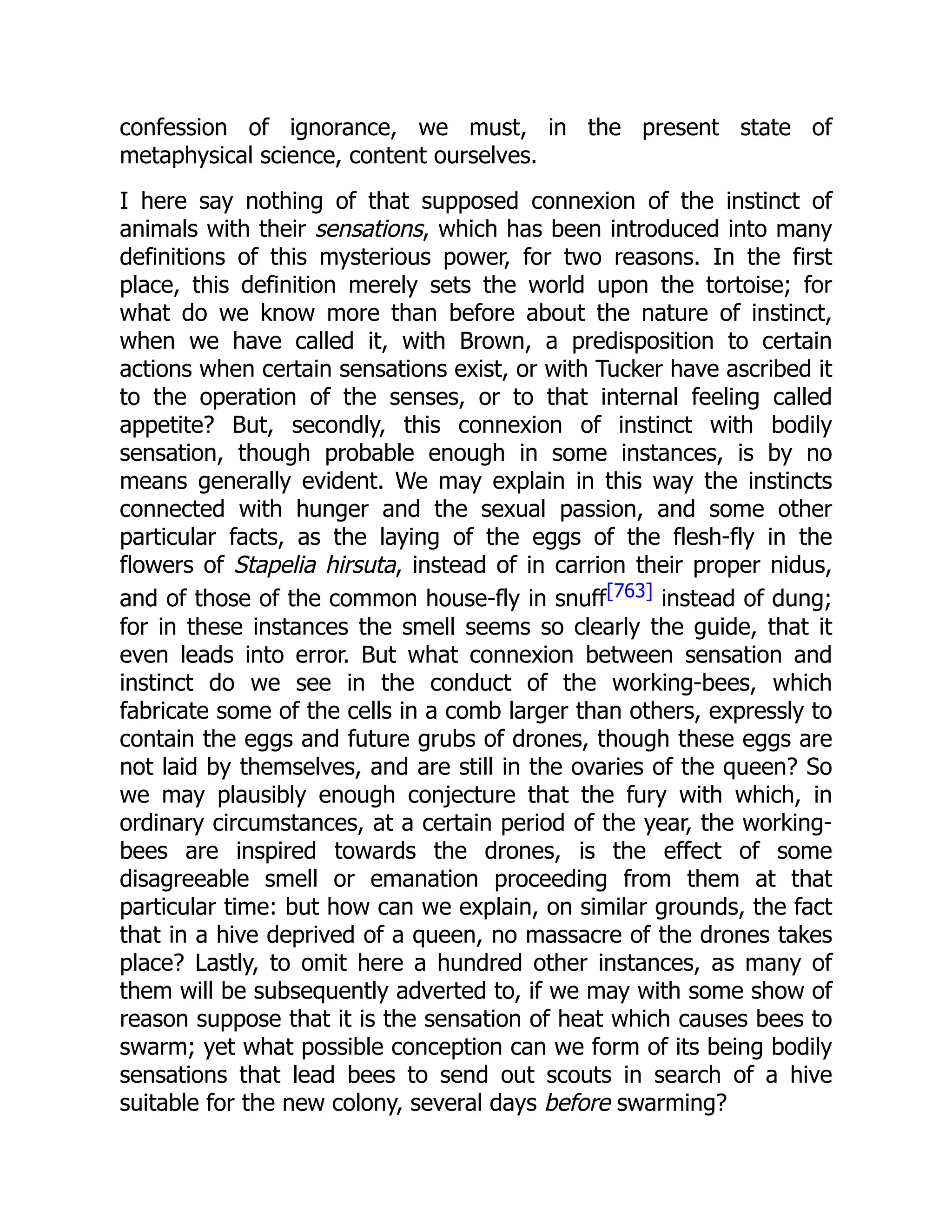 confession of ignorance, we must, in the present state of metaphysical science, content ourselves. I here say nothing of that supposed connexion of the instinct of animals with their sensations, which has been introduced into many definitions of this mysterious power, for two reasons. In the first place, this definition merely sets the world upon the tortoise; for what do we know more than before about the nature of instinct, when we have called it, with Brown, a predisposition to certain actions when certain sensations exist, or with Tucker have ascribed it to the operation of the senses, or to that internal feeling called appetite? But, secondly, this connexion of instinct with bodily sensation, though probable enough in some instances, is by no means generally evident. We may explain in this way the instincts connected with hunger and the sexual passion, and some other particular facts, as the laying of the eggs of the flesh-fly in the flowers of Stapelia hirsuta, instead of in carrion their proper nidus, and of those of the common house-fly in snuff[763] instead of dung; for in these instances the smell seems so clearly the guide, that it even leads into error. But what connexion between sensation and instinct do we see in the conduct of the working-bees, which fabricate some of the cells in a comb larger than others, expressly to contain the eggs and future grubs of drones, though these eggs are not laid by themselves, and are still in the ovaries of the queen? So we may plausibly enough conjecture that the fury with which, in ordinary circumstances, at a certain period of the year, the working- bees are inspired towards the drones, is the effect of some disagreeable smell or emanation proceeding from them at that particular time: but how can we explain, on similar grounds, the fact that in a hive deprived of a queen, no massacre of the drones takes place? Lastly, to omit here a hundred other instances, as many of them will be subsequently adverted to, if we may with some show of reason suppose that it is the sensation of heat which causes bees to swarm; yet what possible conception can we form of its being bodily sensations that lead bees to send out scouts in search of a hive suitable for the new colony, several days before swarming? 
