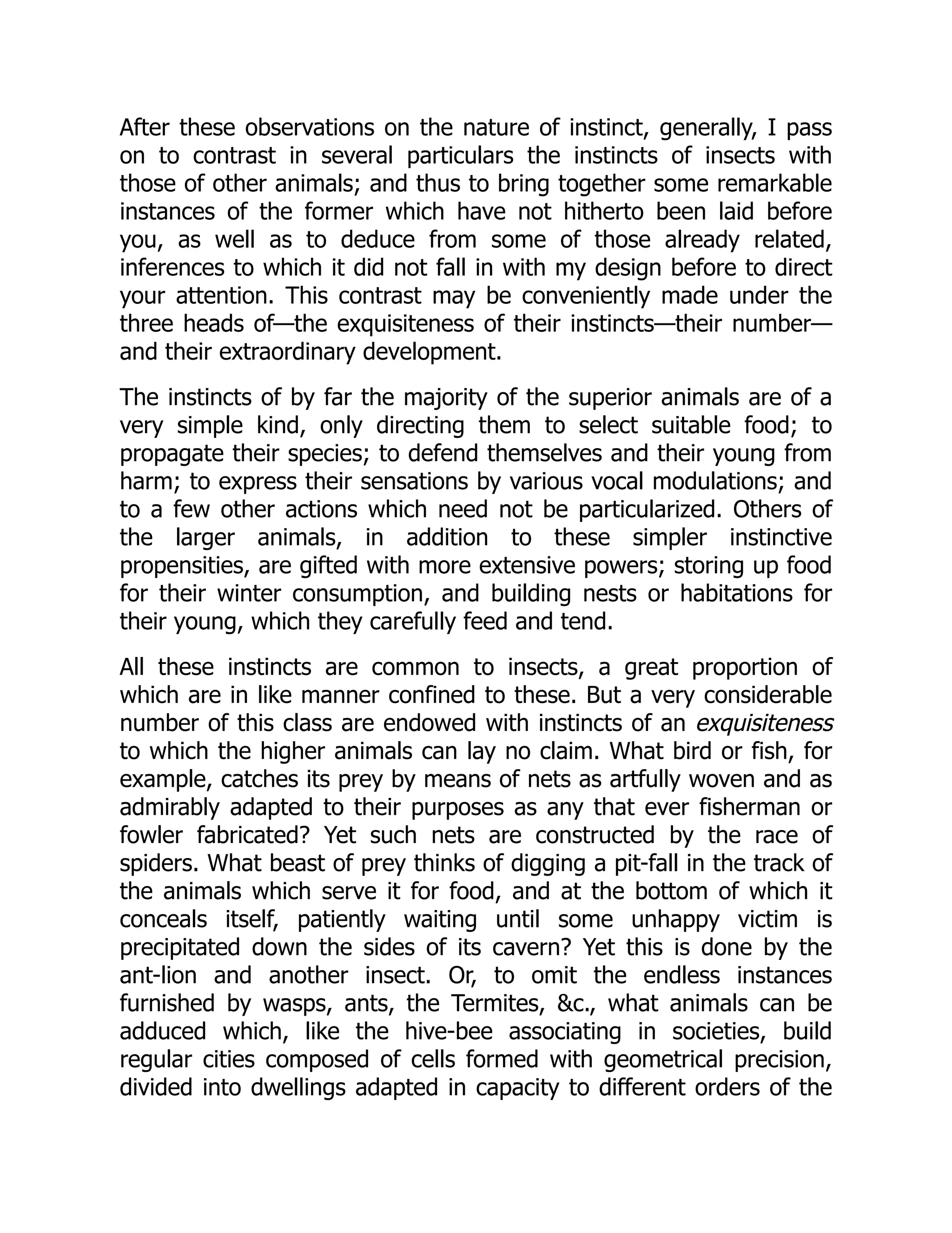 After these observations on the nature of instinct, generally, I pass on to contrast in several particulars the instincts of insects with those of other animals; and thus to bring together some remarkable instances of the former which have not hitherto been laid before you, as well as to deduce from some of those already related, inferences to which it did not fall in with my design before to direct your attention. This contrast may be conveniently made under the three heads of—the exquisiteness of their instincts—their number— and their extraordinary development. The instincts of by far the majority of the superior animals are of a very simple kind, only directing them to select suitable food; to propagate their species; to defend themselves and their young from harm; to express their sensations by various vocal modulations; and to a few other actions which need not be particularized. Others of the larger animals, in addition to these simpler instinctive propensities, are gifted with more extensive powers; storing up food for their winter consumption, and building nests or habitations for their young, which they carefully feed and tend. All these instincts are common to insects, a great proportion of which are in like manner confined to these. But a very considerable number of this class are endowed with instincts of an exquisiteness to which the higher animals can lay no claim. What bird or fish, for example, catches its prey by means of nets as artfully woven and as admirably adapted to their purposes as any that ever fisherman or fowler fabricated? Yet such nets are constructed by the race of spiders. What beast of prey thinks of digging a pit-fall in the track of the animals which serve it for food, and at the bottom of which it conceals itself, patiently waiting until some unhappy victim is precipitated down the sides of its cavern? Yet this is done by the ant-lion and another insect. Or, to omit the endless instances furnished by wasps, ants, the Termites, &c., what animals can be adduced which, like the hive-bee associating in societies, build regular cities composed of cells formed with geometrical precision, divided into dwellings adapted in capacity to different orders of the 