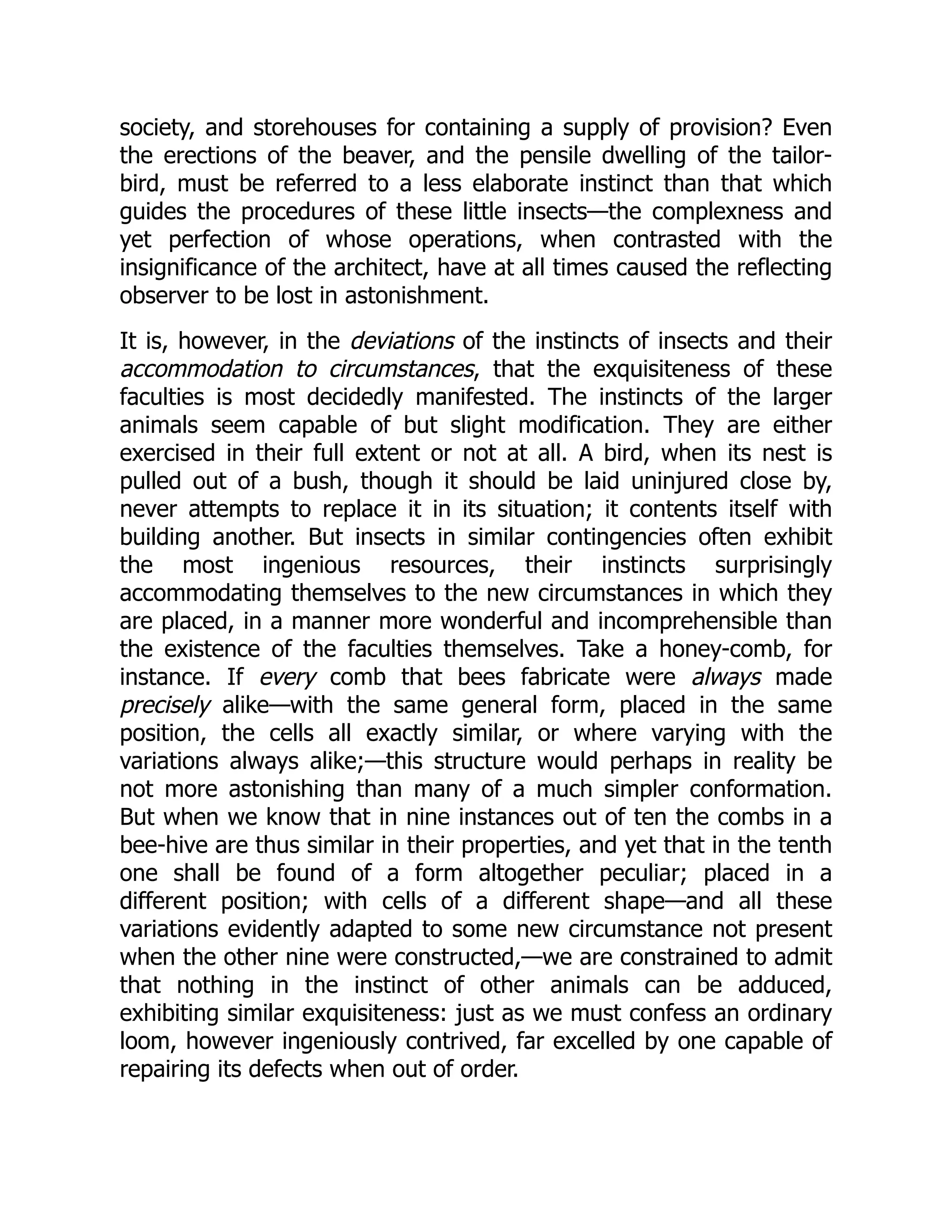 society, and storehouses for containing a supply of provision? Even the erections of the beaver, and the pensile dwelling of the tailor- bird, must be referred to a less elaborate instinct than that which guides the procedures of these little insects—the complexness and yet perfection of whose operations, when contrasted with the insignificance of the architect, have at all times caused the reflecting observer to be lost in astonishment. It is, however, in the deviations of the instincts of insects and their accommodation to circumstances, that the exquisiteness of these faculties is most decidedly manifested. The instincts of the larger animals seem capable of but slight modification. They are either exercised in their full extent or not at all. A bird, when its nest is pulled out of a bush, though it should be laid uninjured close by, never attempts to replace it in its situation; it contents itself with building another. But insects in similar contingencies often exhibit the most ingenious resources, their instincts surprisingly accommodating themselves to the new circumstances in which they are placed, in a manner more wonderful and incomprehensible than the existence of the faculties themselves. Take a honey-comb, for instance. If every comb that bees fabricate were always made precisely alike—with the same general form, placed in the same position, the cells all exactly similar, or where varying with the variations always alike;—this structure would perhaps in reality be not more astonishing than many of a much simpler conformation. But when we know that in nine instances out of ten the combs in a bee-hive are thus similar in their properties, and yet that in the tenth one shall be found of a form altogether peculiar; placed in a different position; with cells of a different shape—and all these variations evidently adapted to some new circumstance not present when the other nine were constructed,—we are constrained to admit that nothing in the instinct of other animals can be adduced, exhibiting similar exquisiteness: just as we must confess an ordinary loom, however ingeniously contrived, far excelled by one capable of repairing its defects when out of order. 