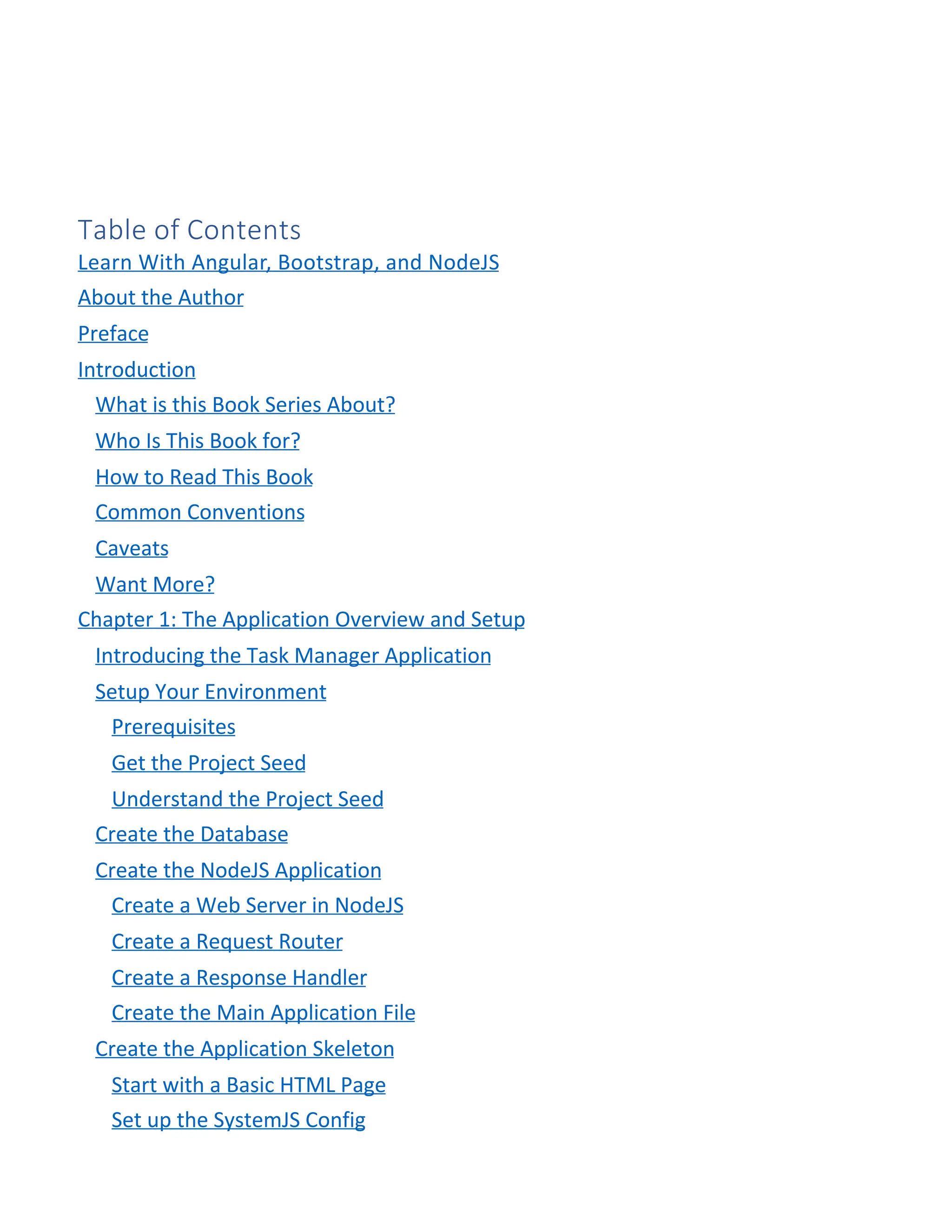 Table of Contents Learn With Angular, Bootstrap, and NodeJS About the Author Preface Introduction What is this Book Series About? Who Is This Book for? How to Read This Book Common Conventions Caveats Want More? Chapter 1: The Application Overview and Setup Introducing the Task Manager Application Setup Your Environment Prerequisites Get the Project Seed Understand the Project Seed Create the Database Create the NodeJS Application Create a Web Server in NodeJS Create a Request Router Create a Response Handler Create the Main Application File Create the Application Skeleton Start with a Basic HTML Page Set up the SystemJS Config 