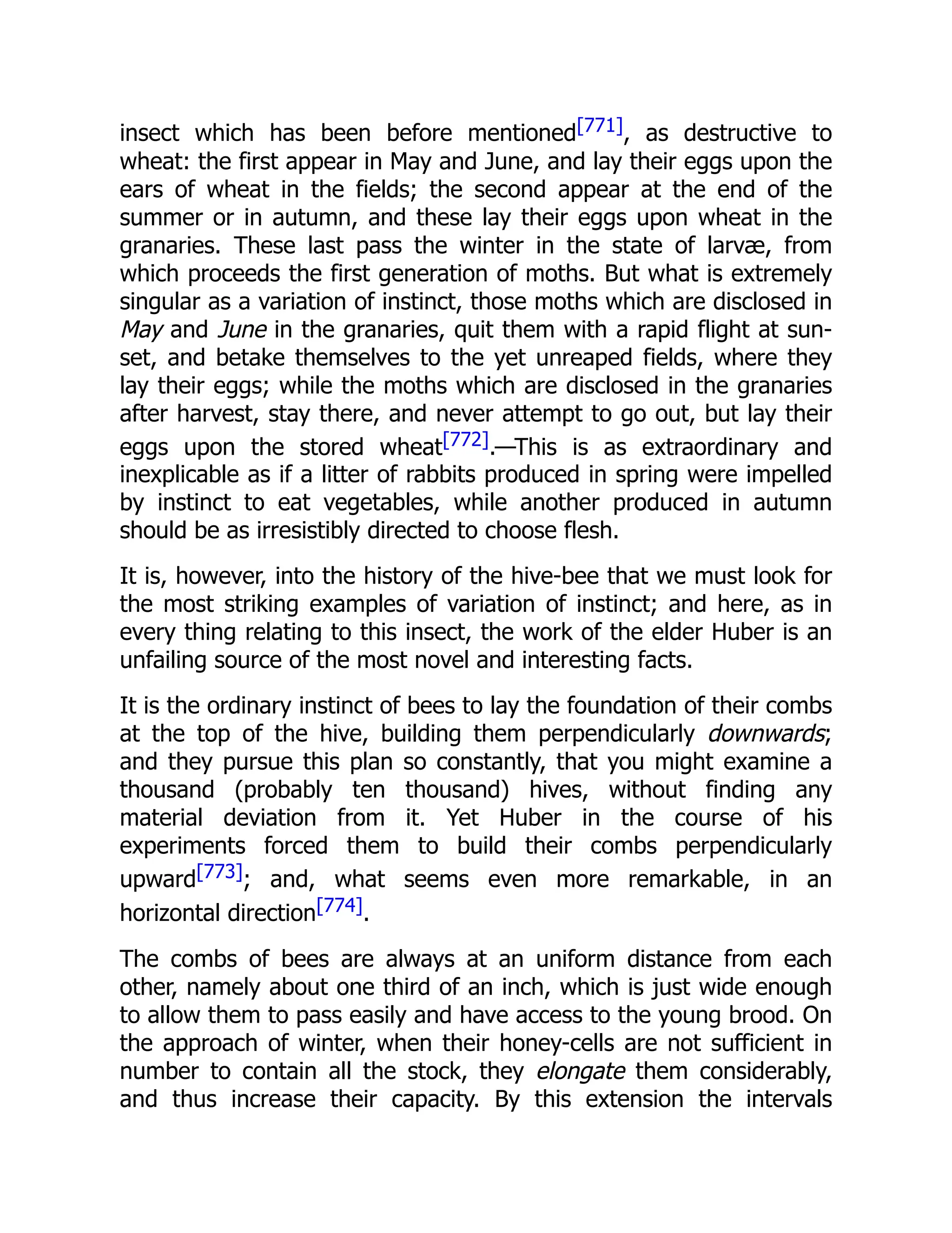 insect which has been before mentioned[771], as destructive to wheat: the first appear in May and June, and lay their eggs upon the ears of wheat in the fields; the second appear at the end of the summer or in autumn, and these lay their eggs upon wheat in the granaries. These last pass the winter in the state of larvæ, from which proceeds the first generation of moths. But what is extremely singular as a variation of instinct, those moths which are disclosed in May and June in the granaries, quit them with a rapid flight at sun- set, and betake themselves to the yet unreaped fields, where they lay their eggs; while the moths which are disclosed in the granaries after harvest, stay there, and never attempt to go out, but lay their eggs upon the stored wheat[772].—This is as extraordinary and inexplicable as if a litter of rabbits produced in spring were impelled by instinct to eat vegetables, while another produced in autumn should be as irresistibly directed to choose flesh. It is, however, into the history of the hive-bee that we must look for the most striking examples of variation of instinct; and here, as in every thing relating to this insect, the work of the elder Huber is an unfailing source of the most novel and interesting facts. It is the ordinary instinct of bees to lay the foundation of their combs at the top of the hive, building them perpendicularly downwards; and they pursue this plan so constantly, that you might examine a thousand (probably ten thousand) hives, without finding any material deviation from it. Yet Huber in the course of his experiments forced them to build their combs perpendicularly upward[773]; and, what seems even more remarkable, in an horizontal direction[774]. The combs of bees are always at an uniform distance from each other, namely about one third of an inch, which is just wide enough to allow them to pass easily and have access to the young brood. On the approach of winter, when their honey-cells are not sufficient in number to contain all the stock, they elongate them considerably, and thus increase their capacity. By this extension the intervals 