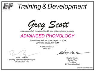 Training&Development
www.ef-teachers.com
Stephen Farley
Senior Vice
President
EF Education First
Ross Thorburn
Training & Development Manager
EF Education First
Has successfully completed the 25 hour distance learning course
ADVANCED PHONOLOGY
Course dates: Jan 20th 2014 – April 11th 2014
Certificate issued April 2014
At EF Education Ltd.
China 2014
Greg Scott
 