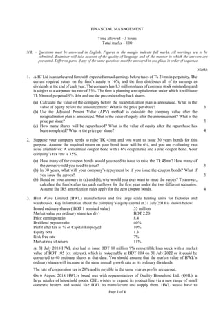 Page 1 of 4
FINANCIAL MANAGEMENT
Time allowed – 3 hours
Total marks – 100
N.B. – Questions must be answered in English. Figures in the margin indicate full marks. All workings are to be
submitted. Examiner will take account of the quality of language and of the manner in which the answers are
presented. Different parts, if any of the same questions must be answered in one place in order of sequence.
Marks
1. ABC Ltd is an unlevered firm with expected annual earnings before taxes of Tk 21mn in perpetuity. The
current required return on the firm’s equity is 16%, and the firm distributes all of its earnings as
dividends at the end of each year. The company has 1.3 million shares of common stock outstanding and
is subject to a corporate tax rate of 35%. The firm is planning a recapitalization under which it will issue
Tk 30mn of perpetual 9% debt and use the proceeds to buy back shares.
(a) Calculate the value of the company before the recapitalization plan is announced. What is the
value of equity before the announcement? What is the price per share? 3
(b) Use the Adjusted Present Value (APV) method to calculate the company value after the
recapitalization plan is announced. What is the value of equity after the announcement? What is the
price per share? 3
(c) How many shares will be repurchased? What is the value of equity after the repurchase has
been completed? What is the price per share? 4
2. Suppose your company needs to raise TK 45mn and you want to issue 30 years bonds for this
purpose. Assume the required return on your bond issue will be 6%, and you are evaluating two
issue alternatives: A semiannual coupon bond with a 6% coupon rate and a zero coupon bond. Your
company’s tax rate is 35%.
(a) How many of the coupon bonds would you need to issue to raise the Tk 45mn? How many of
the zeroes would you need to issue? 3
(b) In 30 years, what will your company’s repayment be if you issue the coupon bonds? What if
you issue the zeroes? 3
(b) Based on your answers in (a) and (b), why would you ever want to issue the zeroes? To answer,
calculate the firm’s after tax cash outflows for the first year under the two different scenarios.
Assume the IRS amortization rules apply for the zero coupon bonds. 4
3. Heat Wave Limited (HWL) manufactures and fits large scale heating units for factories and
warehouses. Key information about the company’s equity capital at 31 July 2018 is shown below:
Issued ordinary shares ( BDT 1 nominal value) 55 million
Market value per ordinary share (ex div) BDT 2.20
Price earnings ratio 8.4
Dividend payout ratio 40%
Profit after tax as % of Capital Employed 10%
Equity beta 1.3
Risk free rate 7%
Market rate of return 11%
At 31 July 2018 HWL also had in issue BDT 10 million 9% convertible loan stock with a market
value of BDT 105 (ex interest), which is redeemable at BDT 104 on 31 July 2022 or it could be
converted to 40 ordinary shares at that date. You should assume that the market value of HWL’s
ordinary shares will increase at the same annual growth rate as its ordinary dividends.
The rate of corporation tax is 28% and is payable in the same year as profits are earned.
On 6 August 2018 HWL’s board met with representatives of Quality Household Ltd. (QHL), a
large retailer of household goods. QHL wishes to expand its product line via a new range of small
domestic heaters and would like HWL to manufacture and supply them. HWL would have to
 