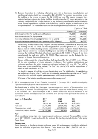 Page 3 of 4
(b) Benson Enterprises is evaluating alternative uses for a three-story manufacturing and
warehousing building that it has purchased for Tk 1,450,000. The company can continue to rent
the building to the present occupants for Tk 61,000 per year. The present occupants have
indicated an interest in staying in the building for at least another 15 years. Alternatively, the
company could modify the existing structure to use for its own manufacturing and warehousing
needs. Benson’s production engineer feels the building could be adapted to handle one of two
new product lines. The cost and revenue data for the two product alternatives are as follows:
(Figures in Taka)
The building will be used for only 15 years for either Product A or Product B. After 15 years
the building will be too small for efficient production of either product line. At that time,
Benson plans to rent the building to firms similar to the current occupants. To rent the building
again, Benson will need to restore the building to its present layout. The estimated cash cost of
restoring the building if Product A has been undertaken is Tk 55,000. If Product B has been
manufactured, the cash cost will be Tk 80,000. These cash costs can be deducted for tax
purposes in the year the expenditures occur.
Benson will depreciate the original building shell (purchased for Tk 1,450,000) over a 30 year
life to zero, regardless of which alternative it chooses. The building modifications and
equipment purchases for either product are estimated to have a 15 year life. They will be
depreciated by the straight line method. The firm’s tax rate is 34%, and its required rate of
return on such investments is 12%.
For simplicity, assume all cash flow occur at the end of the year. The initial outlays for modifications
and equipment will occur today (Year 0), and the restoration outlays will occur at the end of Year 15.
Benson has other profitable ongoing operations that are sufficient to cover any losses.
Which use of the building would you recommend to management? 12
7. SJL is a transport operator. It has a financial year end of 31 December. SJL’s board is investigating
capital investment proposals for each of its Bus Division.
The bus division is bidding for a three-year contract to operate a number of bus routes in a large
tourist resort in the north east of Bangladesh. This contract covers the period from 1 January 2019
to 31 December 2021. Your colleagues in SJL’s finance team have produced estimates of the
incremental income and expenses (in 31 December 2018 prices) for the period of the contract as
shown below:
Years to 31 December 2019 2020 2021
BDT BDT BDT
Fares 16,531,200 40,500,000 62,100,000
Fuel costs (7,776,000) (8,035,200) (8,812,800)
Other costs (see note) (13,590,000) (15,120,000) (16,290,000)
Profit/(Loss) before taxation (4,834,800) 17,344,800 36,997,200
Note
SJL is considering hiring eight extra buses to operate on this new contract. The annual hire cost per
bus is BDT 810,000 (which is allowable for tax) and this has been included in the ‘other costs’
figure above.
Bus purchase
As an alternative to the plan to hire the eight new buses, SJL’s directors are considering whether it
would be preferable to purchase them instead. These would cost BDT 3,600,000 each on 31
Product A Product B
Initial cash outlay for building modifications 95,000 125,000
Initial cash outlay for equipment 195,000 230,000
Annual pretax cash revenues (generated for 15 years) 180,000 215,000
Annual pretax cash expenditures (generated for 15 years) 70,000 90,000
 