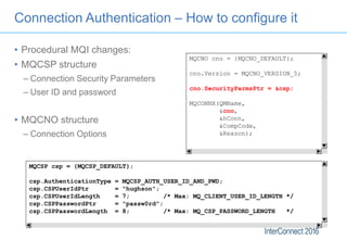 Connection Authentication – How to configure it
MQCNO cno = {MQCNO_DEFAULT};
cno.Version = MQCNO_VERSION_5;
cno.SecurityPa...