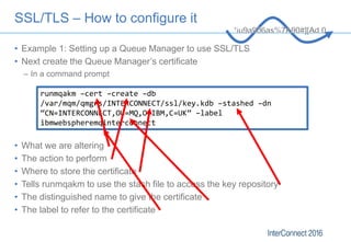 SSL/TLS – How to configure it
• Example 1: Setting up a Queue Manager to use SSL/TLS
• Next create the Queue Manager’s cer...