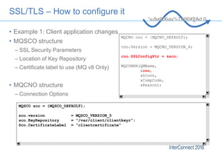 SSL/TLS – How to configure it
• Example 1: Client application changes
• MQSCO structure
– SSL Security Parameters
– Locati...