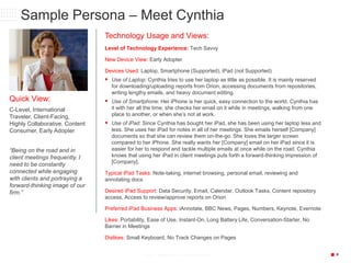 P6/18/2015 19© 2013 CONFIDENTIAL & PROPRIETARY
Sample Persona – Meet Cynthia
Quick View:
C-Level, International
Traveler, Client-Facing,
Highly Collaborative, Content
Consumer, Early Adopter
“Being on the road and in
client meetings frequently, I
need to be constantly
connected while engaging
with clients and portraying a
forward-thinking image of our
firm.”
Technology Usage and Views:
Level of Technology Experience: Tech Savvy
New Device View: Early Adopter
Devices Used: Laptop, Smartphone (Supported), iPad (not Supported)
 Use of Laptop: Cynthia tries to use her laptop as little as possible. It is mainly reserved
for downloading/uploading reports from Orion, accessing documents from repositories,
writing lengthy emails, and heavy document editing.
 Use of Smartphone: Her iPhone is her quick, easy connection to the world. Cynthia has
it with her all the time; she checks her email on it while in meetings, walking from one
place to another, or when she’s not at work.
 Use of iPad: Since Cynthia has bought her iPad, she has been using her laptop less and
less. She uses her iPad for notes in all of her meetings. She emails herself [Company]
documents so that she can review them on-the-go. She loves the larger screen
compared to her iPhone. She really wants her [Company] email on her iPad since it is
easier for her to respond and tackle multiple emails at once while on the road. Cynthia
knows that using her iPad in client meetings puts forth a forward-thinking impression of
[Company].
Typical iPad Tasks: Note-taking, internet browsing, personal email, reviewing and
annotating docs
Desired iPad Support: Data Security, Email, Calendar, Outlook Tasks, Content repository
access, Access to review/approve reports on Orion
Preferred iPad Business Apps: iAnnotate, BBC News, Pages, Numbers, Keynote, Evernote
Likes: Portability, Ease of Use, Instant-On, Long Battery Life, Conversation-Starter, No
Barrier in Meetings
Dislikes: Small Keyboard, No Track Changes on Pages
 