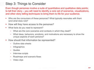 P6/18/2015 33© 2013 CONFIDENTIAL & PROPRIETARY
Step 3: Things to Consider
 Who are the consumers of these personas? What typically resonates with them
(and what does not)?
 How will they have access to the personas?
 What facts do you need to represent?
- What are the core scenarios and contexts in which they dwell?
- What ideas, behaviors, emotions, and motivations are necessary to show the
unique aspects of each persona?
 How should that information be represented?
- Outline data sheets
- Infographics
- Quotes
- Interview scripts
- Roadmaps and scenario flows
- Video clips
Even though personas involve a suite of quantitative and qualitative data points;
to tell their story – you will need to identify a core set of scenarios, visualizations,
and other story telling techniques to bring them to life for your audience.
 