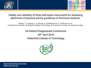 Validity and reliability of three self-report instruments for assessing
attainment of physical activity guidelines in third level students.
Murphy, J. (1) Woods, C. (1) Murphy, N. (2) MacDonncha, C. (3) Murphy, M. (4)
(1) Dublin City University, (2) Waterford Institute of Technology, (3) University of Limerick, (4) University of Ulster
All Ireland Postgraduate Conference
29th April 2016
Waterford Institute of Technology
 