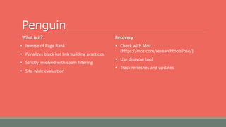 Penguin
What is it?
• Inverse of Page Rank
• Penalizes black hat link building practices
• Strictly involved with spam filtering
• Site-wide evaluation
Recovery
• Check with Moz
(https://moz.com/researchtools/ose/)
• Use disavow tool
• Track refreshes and updates
 