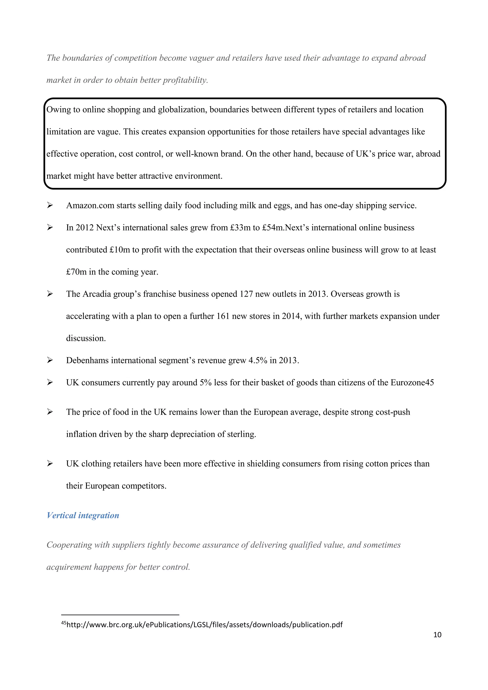 10
The boundaries of competition become vaguer and retailers have used their advantage to expand abroad
market in order to obtain better profitability.
Owing to online shopping and globalization, boundaries between different types of retailers and location
limitation are vague. This creates expansion opportunities for those retailers have special advantages like
effective operation, cost control, or well-known brand. On the other hand, because of UK’s price war, abroad
market might have better attractive environment.
 Amazon.com starts selling daily food including milk and eggs, and has one-day shipping service.
 In 2012 Next’s international sales grew from £33m to £54m.Next’s international online business
contributed £10m to profit with the expectation that their overseas online business will grow to at least
£70m in the coming year.
 The Arcadia group’s franchise business opened 127 new outlets in 2013. Overseas growth is
accelerating with a plan to open a further 161 new stores in 2014, with further markets expansion under
discussion.
 Debenhams international segment’s revenue grew 4.5% in 2013.
 UK consumers currently pay around 5% less for their basket of goods than citizens of the Eurozone45
 The price of food in the UK remains lower than the European average, despite strong cost-push
inflation driven by the sharp depreciation of sterling.
 UK clothing retailers have been more effective in shielding consumers from rising cotton prices than
their European competitors.
Vertical integration
Cooperating with suppliers tightly become assurance of delivering qualified value, and sometimes
acquirement happens for better control.
45
http://www.brc.org.uk/ePublications/LGSL/files/assets/downloads/publication.pdf
 