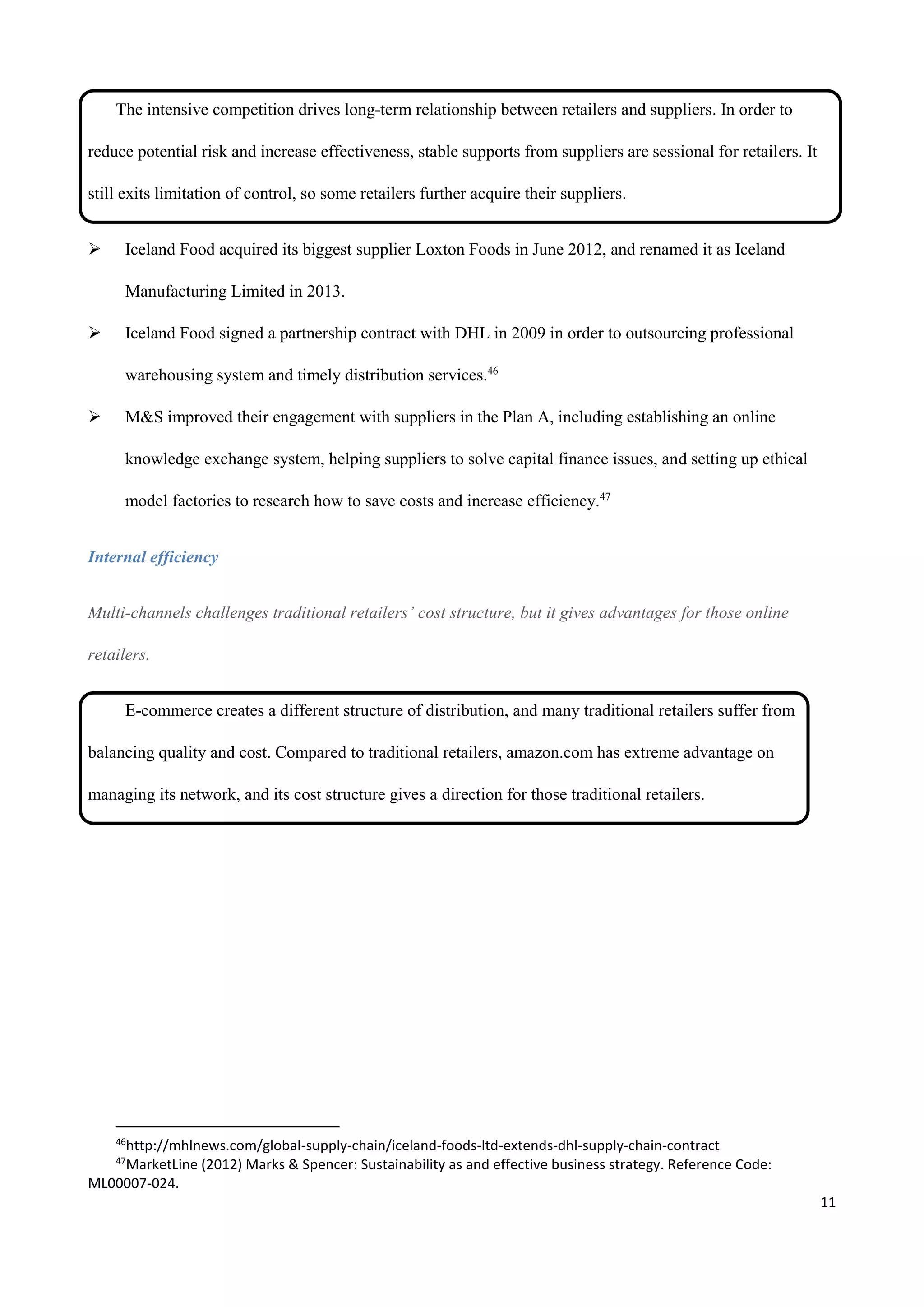 11
The intensive competition drives long-term relationship between retailers and suppliers. In order to
reduce potential risk and increase effectiveness, stable supports from suppliers are sessional for retailers. It
still exits limitation of control, so some retailers further acquire their suppliers.
 Iceland Food acquired its biggest supplier Loxton Foods in June 2012, and renamed it as Iceland
Manufacturing Limited in 2013.
 Iceland Food signed a partnership contract with DHL in 2009 in order to outsourcing professional
warehousing system and timely distribution services.46
 M&S improved their engagement with suppliers in the Plan A, including establishing an online
knowledge exchange system, helping suppliers to solve capital finance issues, and setting up ethical
model factories to research how to save costs and increase efficiency.47
Internal efficiency
Multi-channels challenges traditional retailers’ cost structure, but it gives advantages for those online
retailers.
E-commerce creates a different structure of distribution, and many traditional retailers suffer from
balancing quality and cost. Compared to traditional retailers, amazon.com has extreme advantage on
managing its network, and its cost structure gives a direction for those traditional retailers.
46
http://mhlnews.com/global-supply-chain/iceland-foods-ltd-extends-dhl-supply-chain-contract
47
MarketLine (2012) Marks & Spencer: Sustainability as and effective business strategy. Reference Code:
ML00007-024.
 