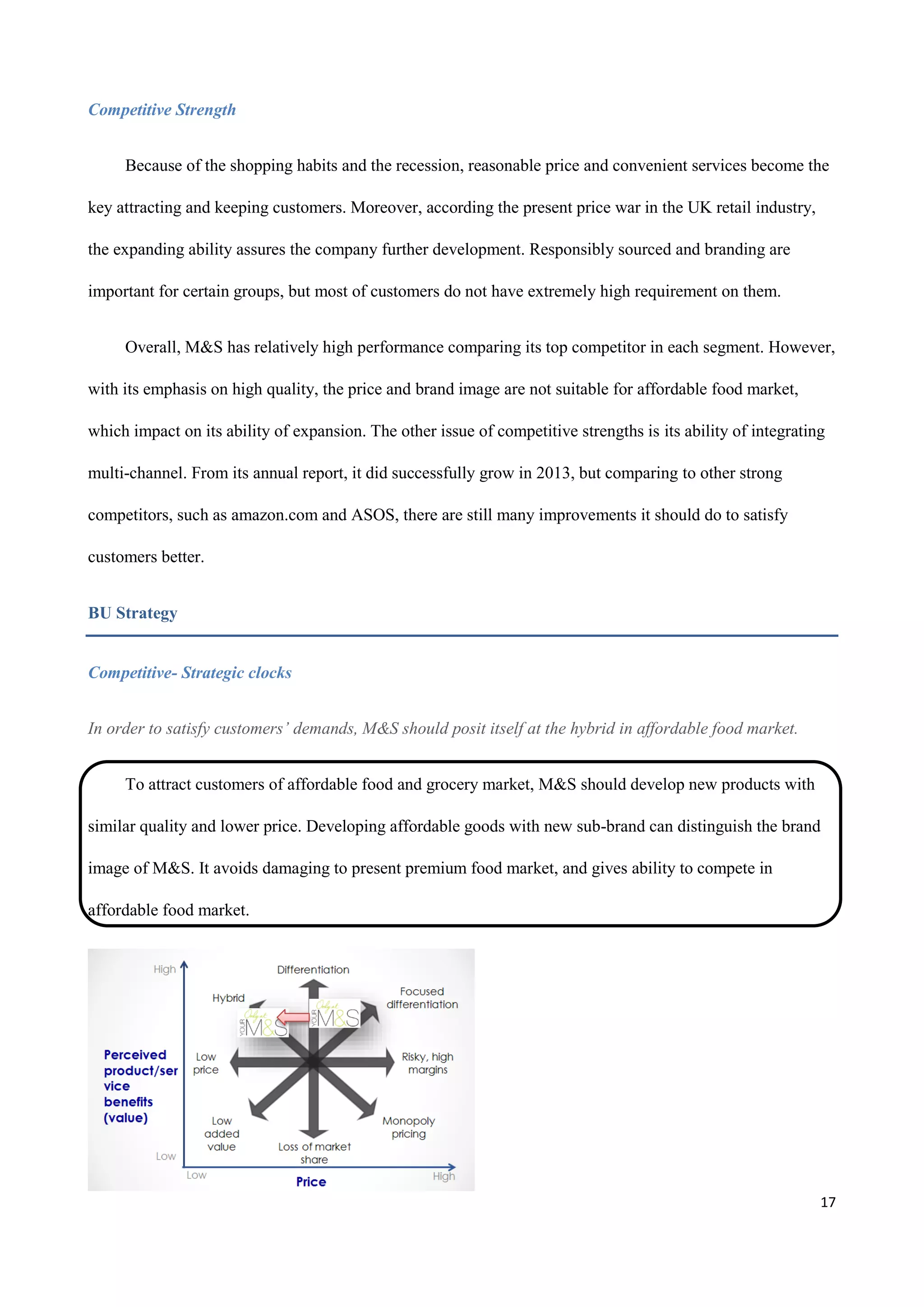 17
Competitive Strength
Because of the shopping habits and the recession, reasonable price and convenient services become the
key attracting and keeping customers. Moreover, according the present price war in the UK retail industry,
the expanding ability assures the company further development. Responsibly sourced and branding are
important for certain groups, but most of customers do not have extremely high requirement on them.
Overall, M&S has relatively high performance comparing its top competitor in each segment. However,
with its emphasis on high quality, the price and brand image are not suitable for affordable food market,
which impact on its ability of expansion. The other issue of competitive strengths is its ability of integrating
multi-channel. From its annual report, it did successfully grow in 2013, but comparing to other strong
competitors, such as amazon.com and ASOS, there are still many improvements it should do to satisfy
customers better.
BU Strategy
Competitive- Strategic clocks
In order to satisfy customers’ demands, M&S should posit itself at the hybrid in affordable food market.
To attract customers of affordable food and grocery market, M&S should develop new products with
similar quality and lower price. Developing affordable goods with new sub-brand can distinguish the brand
image of M&S. It avoids damaging to present premium food market, and gives ability to compete in
affordable food market.
 